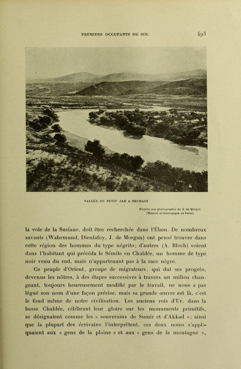 la voie de la Susiane, doit être recherchée dans l’Élam. De nombreux savants (Wahrmund, Dieulafoy, J. de Morgan) ont pensé trouver dans cette région des hommes du type négrito; d’autres (A. Bloch) voient dans l’habitant qui précéda le Sémite en Chaldée, un homme de type noir venu du sud, mais n’appartenant pas à la race nègre. Ce peuple d’Orient, groupe de migrateurs, qui dut ses progrès, devenus les nôtres, à des étapes successives à travers un milieu chan- geant, toujours heureusement modifié par le travail, ne nous a pas légué son nom d’une façon précise, mais sa grande œuvre est là, c’est le fond même de notre civilisation. Les anciens rois d’Ur, dans la basse Chaldée, célébrant leur gloire sur les monuments primitifs, se désignaient comme les « souverains de Sumir et d’Akkad » ; ainsi que la plupart des écrivains l’interprètent, ces deux noms s’appli- quaient aux U gens de la plaine » et aux « gens de la montagne », D’après une photographie de J. de Morgan (Mission archéologique en Perse). VALLÉE DU PETIT ZAB A BECHAST