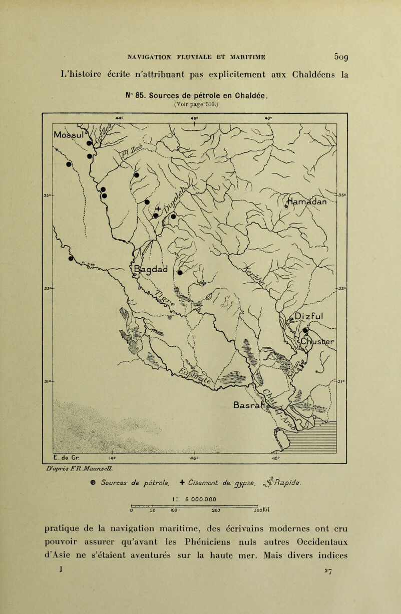 NAVIGATION FLUVIALE ET MARITIME 5og L’histoire écrite n’attribuant pas explicitement aux Chaldéens la N° 85. Sources de pétrole en Chaldée. (Voir page 510.) © Sources de pétrole, + Gisement de. gypse. ^Rapide. i; 6 000 000 0 50 100 200 500Kil. pratique de la navigation maritime, des écrivains modernes ont cru pouvoir assurer qu’avant les Phéniciens nuis autres Occidentaux d’Asie ne s’étaient aventurés sur la haute mer. Mais divers indices 27