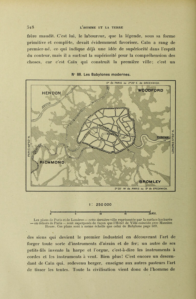 frère maudit. C’est lui, le laboureur, que la légende, sous sa forme primitive et complète, devait évidemment favoriser. Caïn a rang de premier-né, ce qui indique déjà une idée de supériorité dans l’esprit du conteur, mais il a surtout la supériorité pour la compréhension des choses, car c’est Caïn qui construit la première ville; c’est un 88. Les Babylones modernes. i: 250 000 0 s 10 15 zoKil. Les plans de Paris et de Londres — cette dernière ville représentée par la surface hachurée — en dehors de Paris — sont superposés de façon que l'Hôtel de Ville coïncide avec Mansion House. Ces plans sont à même échelle que celui de Babylone page 519. des siens qui devient le premier industriel en découvrant l’art de forger toute sorte d’instruments d’airain et de fer; un autre de scs petits-fils invente la harpe et l’orgue, c’est-à-dire les instruments à cordes et les instruments à vent. Bien plus! C’est encore un descen- dant de Caïn qui, redevenu herger, enseigne aux autres pasteurs l’art de tisser les tentes. Toute la civilisation vient donc de l’homme de