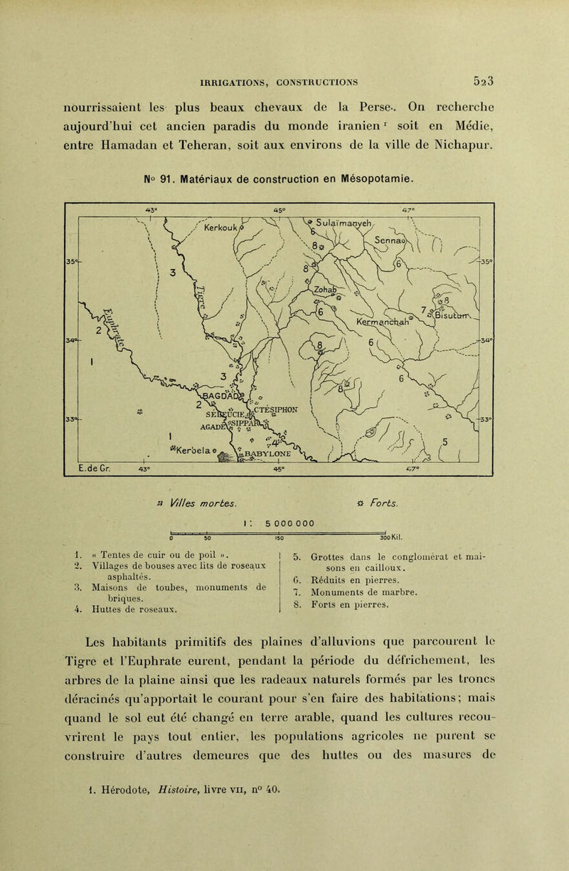 IRRIGATIONS, CONSTRUCTIONS nourrissaient les plus beaux chevaux de la Perse-. On recherche aujourd’hui cet ancien paradis du inonde iranien ‘ soit en Médie, entre Hamadan et Téhéran, soit aux environs de la ville de Nichapur. 91. Matériaux de construction en Mésopotamie. Villes mortes. « Forts. I ; 5 0 0 0 0 00 0 50 150 300 Kil. 1. <1 Tentes de cuir ou de poil ». 2. Villages de bouses avec lits de rosea,ux asphaltés. .3. Maisons de toubes, monuments de briques. 4. Huttes de roseaux. I 5. Grottes dans le conglomérat et mai- sons en cailloux. G. Réduits en pierres. 7. Monuments de marbre. 8. Forts en pierres. Les habitants primitifs des plaines d’alluvions que parcourent le Tigre et l’Euphrate eurent, pendant la période du défrichement, les arbres de la plaine ainsi que les radeaux naturels formés par les troncs déracinés qu’apportait le courant pour s’en faire des habitations; mais quand le sol eut été changé en terre arable, quand les cultures recou- vrirent le pays tout entier, les populations agricoles ne purent se construire d’autres demeures que des huttes ou des masures de 1. Hérodote, Histoire, livre vu, n° 40.