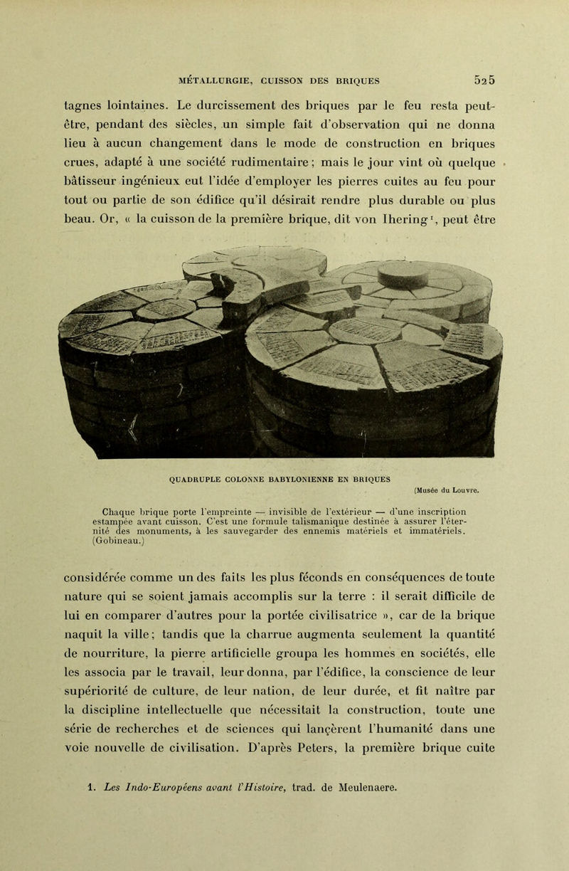 tagnes lointaines. Le durcissement des briques par Je feu resta peut- être, pendant des siècles, un simple fait d’observation qui ne donna lieu à aucun changement dans le mode de construction en briques crues, adapté à une société rudimentaire; mais le jour vint où quelque • bâtisseur ingénieux eut l’idée d’employer les pierres cuites au feu pour tout ou partie de son édifice qu’il désirait rendre plus durable ou plus beau. Or, « la cuisson de la première brique, dit von Ihering', peut être QUADRUPLE COLONNE BABYLONIENNE EN BRIQUES (Musée du Louvre. Chaque brique porte l'empreinte — invisible de l’extérieur — d'une inscription estampée avant cuisson. C’est une formule talismanique destinée à assurer l’éter- nité des monuments, à les sauvegarder des ennemis matériels et immatériels. (Gobineau.) considérée comme un des faits les plus féconds en conséquences de toute nature qui se soient jamais accomplis sur la terre : il serait difficile de lui en comparer d’autres pour la portée civilisatrice », car de la brique naquit la ville; tandis que la charrue augmenta seulement la quantité de nourriture, la pierre artificielle groupa les hommes en sociétés, elle les associa par le travail, leur donna, par l’édifice, la conscience de leur supériorité de culture, de leur nation, de leur durée, et fit naître par la discipline intellectuelle que nécessitait la construction, toute une série de recherches et de sciences qui langèrent l’humanité dans une voie nouvelle de civilisation. D’après Peters, la première hrique cuite 1. Les Indo-Européens avant l’Histoire, trad. de Meulenaere.