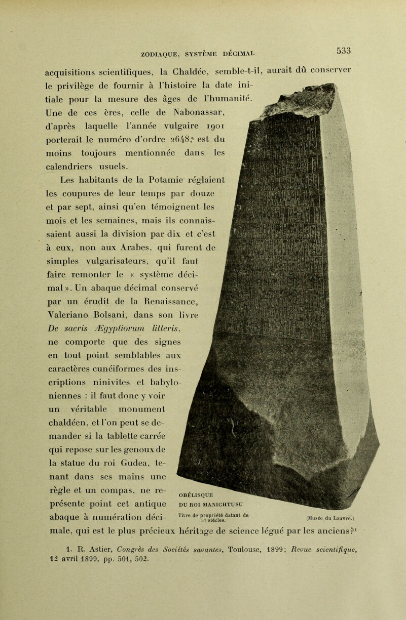 ZODIAQUE, SASTÈME DECIMAL acquisitions scientifiques, la Chaldée, semble-t-il, aurait dû conserver le privilège de fournir à l’histoire la date ini- tiale pour la mesure des âges de l’humanité. Une de ces ères, celle de Nabonassar, d’après laquelle l’année vulgaire 1901 porterait le numéro d’ordre 2648,* est du moins toujours mentionnée dans les calendriers usuels. Les habitants de la Potamie réglaient les coupures de leur temps par douze et par sept, ainsi qu’en témoignent les mois et les semaines, mais ils connais- saient aussi la division par dix et c’est à eux, non aux Arabes, qui furent de simples vulgarisateurs, qu’il faut faire remonter le « système déci- mal». Un abaque décimal conservé par un érudit de la Renaissance, Valeriano Bolsani, dans son livre De sacris Ægypfiorum littevis, ne comporte que des signes en tout point semblables aux caractères cunéiformes des ins- criptions ninivites et babylo- niennes : il faut donc y Amir un véritable monument chaldéen, et l’on peut se de- mander si la tablette carrée qui repose sur les genoux de la statue du roi Gudea, te- nant dans ses mains une règle et un compas, ne re- présente point cet antique abaque à numération déci- male, qui est le plus précieux héritage de science légué par les anciens? OBÉLISQUE DU ROI MANIGHTUSU Titre de propriété datant de /xt x j t \ 57 siècles, Louvre.) 1. R. Astier, Congrès des Sociétés savantes, Toulouse, 1899; Revue scientifique 12 avril 1899, pp. 501, 502.