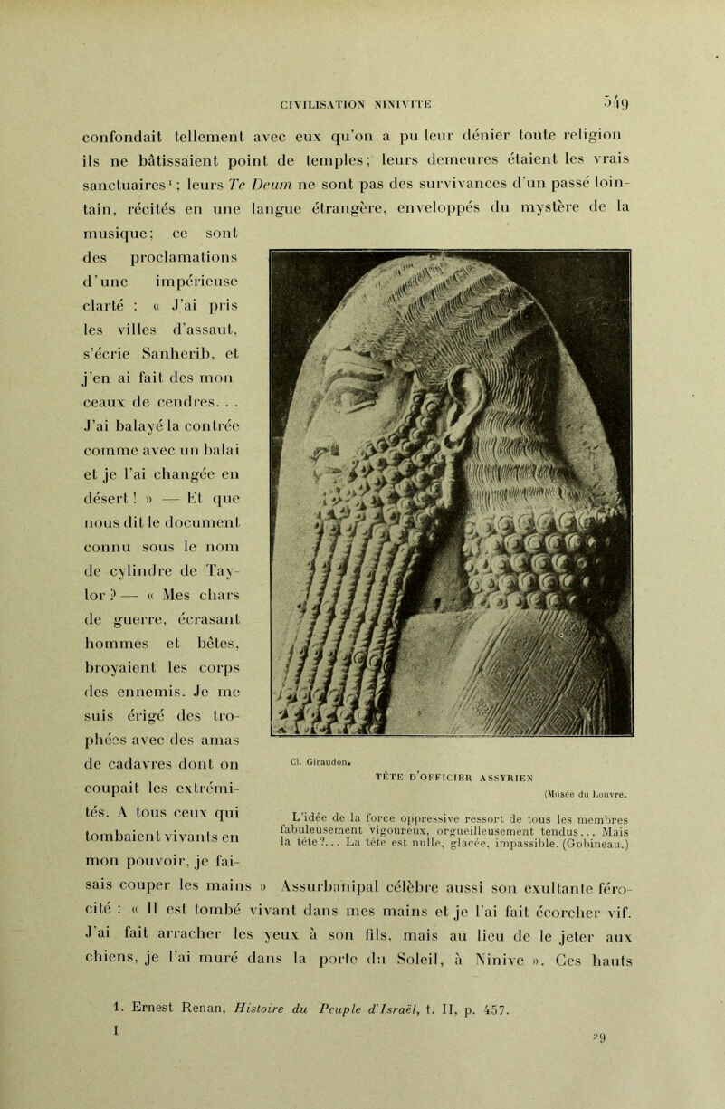 CIVILISATION NINIVITE confondait tellement avec eux qu’on a pu leur dénier toute religion ils ne bâtissaient point de temples; leurs demeures étaient les vrais sanctuaires' ; leurs Te Deuin ne sont pas des survivances d’un passé loin- tain, récités en une langue étrangère, enveloppés du mystère de la musique; ce sont des proclamations d’une impérieuse clarté : « J’ai pris les villes d’assaut, s’écrie Sanherib, et j’en ai fait des mon ceaux de cendres. . . J’ai balayé la conti ée comme avec nn balai et je l’ai changée en désert ! » — Et que nous dit le document connu sous le nom de cylindre de Tay- lor ? — « Mes chars de guerre, écrasant hommes et bêtes, broyaient les corps des ennemis. Je me suis érigé des tro- phées avec des amas de cadavres dont on coupait les extrémi- tés. A tous ceux qui tombaient vivants en mon pouvoir, je fai- sais couper les mains » Assurbanipal célèbre aussi son exultante féro- cité : « Il est tombé vivant dans mes mains et je l’ai fait écorcher vif. J’ai fait arracher les yeux à son fils, mais au lieu de le jeter aux chiens, je l’ai muré dans la porte du Soleil, à Ninive ». Ces hauts Cl. Giraudon* TETE D OFFICIEU ASSYRIEN (Musée du Ijouvre. L’idée de la force oppressive ressort de tous les membres fabuleusement vigoureux, orgueilleusement tendus ... Mais la tête?... La tête est nulle, glacée, impassible. (Gobineau.)