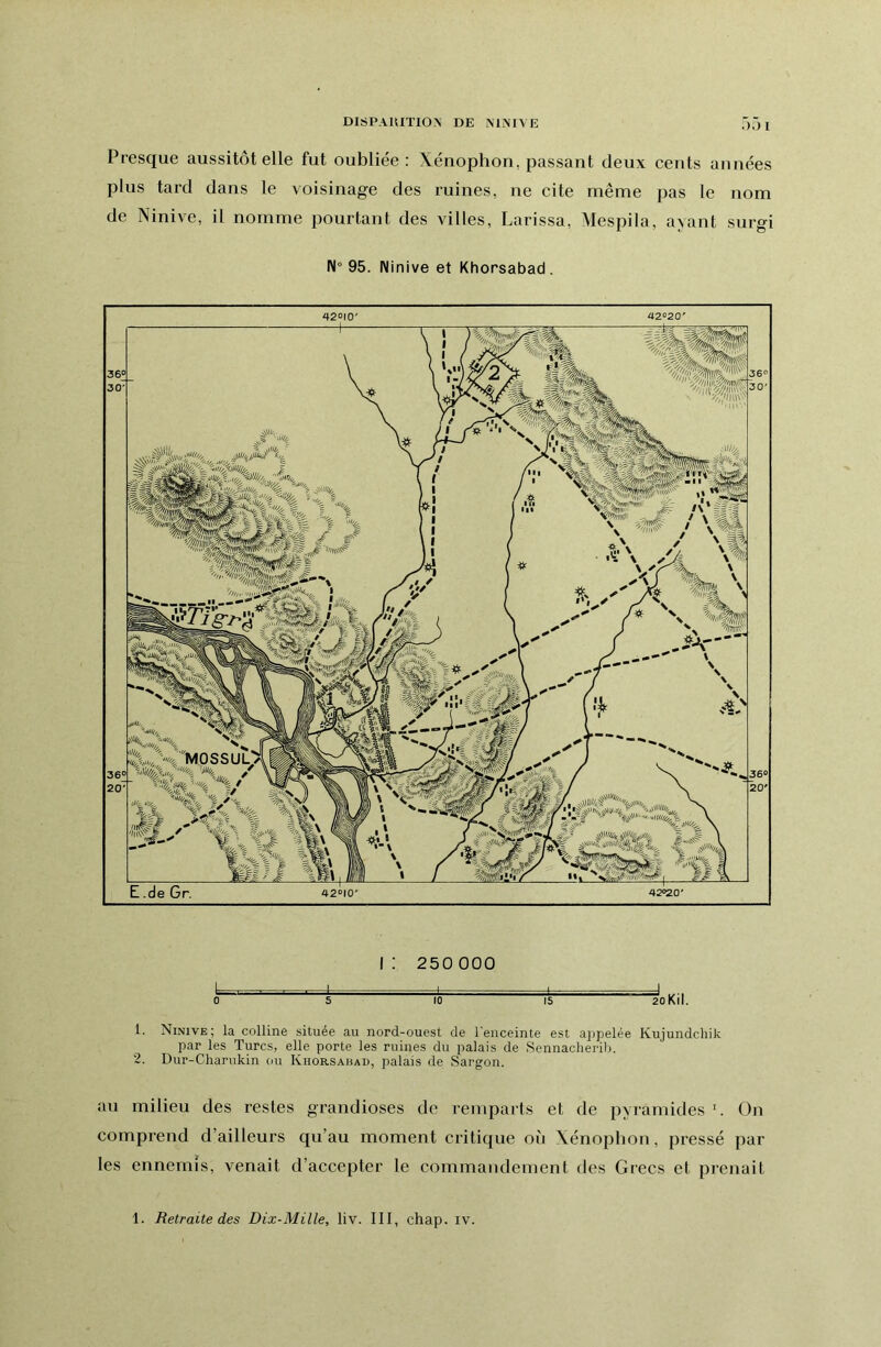 DISPAUIÏION DE NINIVE I Presque aussitôt elle fut oubliée: Xénophon, passant deux cents années plus tard dans le voisinage des ruines, ne cite même pas le nom de Ninive, il nomme pourtant des villes, Larissa, Mespila, avant surgi 95. Ninive et Khorsabad . 42010' 360 30' 42020' E .de Gr. 420|0' 0 5 i: 250000 I - ro 15 J 2oKiI. 1. Ninive; la colline située au nord-ouest de l'enceinte est appelée Kujundchik par les Turcs, elle porte les ruines du palais de Sennacherilj. 2. Dur-Charukin ou Khorsabad, palais de Sargon. au milieu des restes grandioses de remparts et de pyramides ’. On comprend d’ailleurs qu’au moment critique où Xénophon, pressé par les ennemis, venait d’accepter le commandement des Grecs et prenait