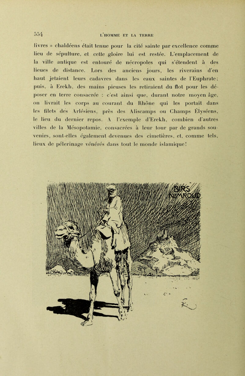 livres » chalcléens était tenue pour la cité sainte par excellence comme lieu de sépulture, et cette gloire lui est restée. L’emplacement de la ville antique est entouré de nécropoles qui s’étendent à des lieues de distance. Lors des anciens jours, les riverains d’en haut jetaient leurs cadavres dans les eaux saintes de l’Euphrate; puis, à Erekh, des mains pieuses les retiiaient du flot pour les dé- poser en terre consacrée : c'est ainsi que, durant notre moyen âge, on livrait les corps au courant du Uhone qui les portait dans les filets des Arlésiens, près des Aliscainps ou Champs Elyséens, le lieu du dernier repos. V l’exemple d’Erekh, combien d’autres villes de la Mésopotamie, consacrées à leur tour par de grands sou- venirs, sont-elles également devenues des cimetières, et, comme tels, lieux de pèlerinage vénérés dans tout le monde islamique!