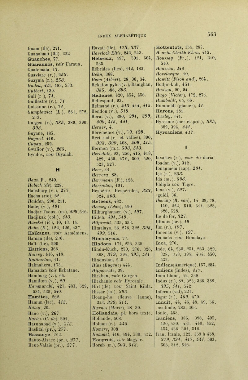 Guam (île), 271. Guanahani (île), 322. Guanches, 77. Guaraunos, voir Uaraun. Guatemala, 17. Guaviare (r.), 255. Guaynia (r.), 2S3. Gudea, 421, 483, 533. Guibert, 139. Guil (r ), 71. Guillestre (v.), 71. Guisanne (r.), 71. Gumplowicz (L.), 261, 272, 273. Gurgen (r.), 385, 389, 390, 393. Guyane, 185. Guyard, 416. Guyau, 252. Gwalior (v.), 263. Gyndos, voir Diyalah. H Haan F., 240. Habich (de), 228. Habsburg (v.), 277. Hacha (rio), 62. Haddon, 200, 211. Hadej (v.), 191 HadjarTaous. (m.), 499,516. Hadjikak (col.), 415. Hai'ckel (B.), 10, 13, 14. Hahn (B.), 122, 126, 437. Haïkanes, voir Arméniens. Haïnan (île), 276. Haiti (île), 290. Haïtiens, 366. Halévy. 416, 418. Haliburlon, 11. Halmahera, 173. Hamadan voir Ecbatane. Hamburg (v.), 66. Hamillon (v.), 20. Hammurabi, 427, 483, 529, 534, 535, 540. Hamites, 262. Hamun (lac), 415. Hamy, 20. Hano (v.), 267. Harlez (C. de), 501. Haïunabad (v.), 575. Haslital (pr.), 277. Hassanyé, 202. Haute-Alsace (pr.), 277. Haut-Valais (pr.), 277. Havaïi (île), 175, 557. Havelock Ellis, 242, 243. Hébreux, 497, 501, 504, 535. Hébrides (îles), 112, 182. Rehn, 368. Heim [Albert), 28, 30, 34. Hekatompylos (v ), Damghan, 385, 388, 595. Hellènes, 420, 454, 456. Hellespont, 93. Helmand (r.), 415, 414, 415. Hendon (v.), 5/5. Herat(v.), 390, 591, 599, 409, 415, 441. Herder, 4. Hérémence (v.), 79, 129. Heri-rud (r. et vallée), 390, 595, 599, 408, 409, 415. Hermon (m.), 505, 515. Hérodote, 93, 256, 4l5, 418, 429, 430, 47 6, 500, 520, 523, 527. Herr, 11. Herrera, 88. Herrmann [F.], 128. Herrndon, 101. Hespérie, Hespérides, 323, 324, 505. Hétéens, 482. Heuzey (Léon), 490 Hilburghausen (v.), 197. Hilleh, 491, 349. Hilprecht, 535, 553. Himalaya, 55, 276, 322, 595, 499, 516. Himalayens, 77. Hindous, 171, 256, 338. Hindu-Kuch, 250, 276, 326, 368, 579, 394, 395, 444. Hindustan, 2j0. Hins (Eugène) 444. Hippoerate, 39. Hirkhan, voir Gurgen. Hirkhanie voir Hyrcanie. Hirt (île), voir Saint Kilda. Hissar (m.), 595. Hoang-ho (fleuve Jaune), 323, 339, 514. Hœrnes (Moriz), 28, 30. Hollandais, pl. hors texte. Hollande, 508. Holuan (r.), 445. Homère, 308. Hommel, 416, 494, 530, 532. Hongrois, voir Magyar. Horeb (m.), 505, 543. Hottentots, 154, 287. Hurin-Cheikh-Khan, 445. Houfisay (Fr.), 121, 210, 510. Houzeaii, 248. Hovelacque, 10, Howitt (Fison and), 264. Hudjlr-kuh, 451. Hudson, 90, 94. Hugo [Victor), 172, 275. Humboldl, fc5, 66. Humboldt (glacier), 41. Hurons, 181. Huxley, 141. Hyrcanie (mer et pro.), 383, 389, 394, 444. Hyrcaniens, à 17. I laxartes (r.), voir Sir-daria. Ibadan (v.), 312. Ibnagmem (cap), 204. Iça (r.), 255. Ida (m.), 505. Iddigla voir Tigre. lena (v ), 197. guidi, 36. lhering (R. von), 14, 39, 78, 140, 222, 510, 511, 525, 526, 528. Ile de fer, 527. Illinois (pr.), 19. Ilm (r.), 197. Ilmenau (v.), 197. Immaüs voir Himalaya. Inca, 276. Inde, 64, 250, 251, 263, 322, 328, 3*8, 394, 434, 450, 532. Indiens(Amérique), 157,284. Indiens (Indes), 417. Indo-Ghine, 64, 338. Indus (r.), 89, 323, 336, 338, 393, 444, 542 Inferno (val), 221. Ingur (r.), 469. 470. Innuit, 44, 46, 48, 49, 56. nsulinde, 282, 303. Ionie, 453. Iraniens, 386, 396, 405, 420, 430, 431, 440, 452, 454, 456, 501, 516. Iran, Iranie, 322, 359 à 458, 379, 394, 417, 444, 503, 506, 512, 516.