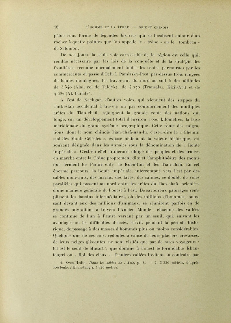péluc SOUS foiTiTe de légendes bizarres qui se localisent autour d’un rocher à quatre pointes que l’on appelle le « troue » ou le » tombeau » de Salomon. De nos jours, la seule voie carrossable de la région est celle qui, rendue nécessaire par les lois de la complété et de la stratégie des frontières, recoupe normalement tonies les sentes parcourues par les commerçants et passe d'Oeb à l*amirsky-Post par-dessus trois rangées de hautes moiilagnes. les travcrsaiil du nord au sud à des altitudes de 3 5/io (Alaï, col de Taldyk), de j 270 (Transalaï, Ivizil-Art) et de \ 682 (Ak-Baïlal) ’. V l’est de Kacbgar, d’aulres voies, qui viennent des slcpjies du Turkestan occidental à travers ou par coiilournemeut des multiples arêtes du Tiau-clian, rejoignent la grande route des nations qui longe, sur un développement total d'environ 2 000 kilomètres, la base méridionale du grand système orograpbique. Celle roule des migra- tions, dont le nom chinois Tian-cban-nan-lu, c’est-à-dire le « Chemin sud des Monts Célestes i-, expose nettement la valeur historique, est souvent désignée dans les annales sous la dénomination de.o Route impériale ». C'est eu effet l'itinéraire obligé des pèuples et des armées en marche entre la Chine proprement dite et l'amphithéâtre des monts que ferment les Pamir entre le Kuen-lun et les Tian-chah. En cet énorme parcours, la Route impériale, interrompue vers l’est par des sables mouvants, des marais, des laves, des salines, se double de voies parallèles qui passent au nord entre les arêtes du Tian-chaù, orientées d’une manière générale de l’ouest à l’est. De savoureux pâturages rem- idissent les bassins intermédiaires, où des millions d'hommes, pous- sant devant eux des millions d'animaux, se réunirent parfois en de grandes migrations à travers l’Ancien Monde ; chacune des vallées se continue de l’un à l’autre versant par un seuil, qui, suivant les avantages ou les difficultés d’accès, servit, pendant la période histo- riipie, de passage à des masses d’hommes plus ou moins considérables. Ouehpics uns de ces cols, redoutés à cause de leurs glaciers crevassés, de leurs neiges glissantes, ne sont visités que par de rares voyageurs : tel est le seuil de Musart y que domine à l’ouest le formidable Khan- teiigri ou « Roi des cieux ». D’aulres vallées invitent au contraire par 1. Sven-Hedin, Dans les sables de l'Asie, p. 8. — 2. 3 330 mètres, d’après Kostenko; Khan-tengri, 7 320 mètres.