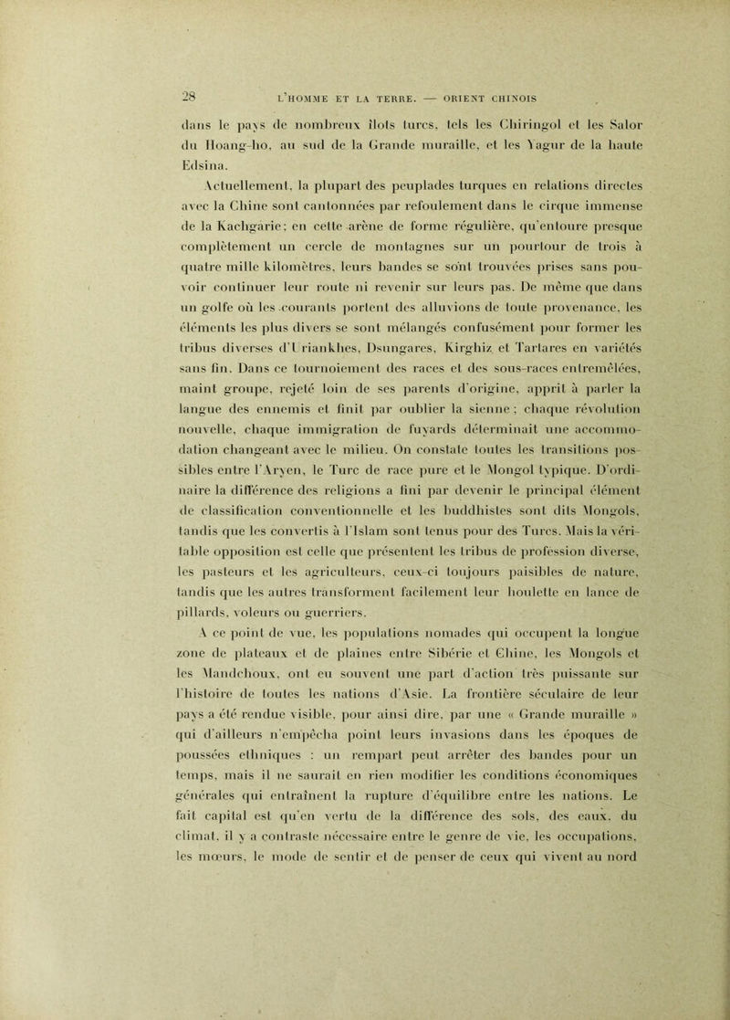 dans le pa\s de nomlireux îlots turcs, tels les Chiringol et les Salor du lloang-ho, au sud de la Grande muraille, et les ^ agiir de la haute Edsina. Actuellement, la plupart des peuplades turques en relations directes avec la Chine sont cantonnées par refoulement dans le cirque immense de la Kachgarie; en cette arène de forme régulière, qu’entoure presque complètement un cercle de montagnes sur un pourtour de trois à quatre mille kilomètres, leurs handes se soiit trouvées prises sans pou- voir continuer leur route ni revenir sur leurs pas. De même que dans nn golfe où les courants portent des alluvions de toute provenance, les éléments les plus divers se sont mélangés confusément pour former les trihus diverses d’L riankhes, Dsungarcs, Rirghiz et Tartares en variétés sans fin. Dans ce tournoiement des races et des sous-races entremêlées, maint groupe, rejeté loin de ses parents d’origine, apprit à parler la langue des ennemis et finit par ouhlier la sienne ; chac|ue révolution nouvelle, chaque immigration de fuyards déterminait une accommo- dation changeant avec le milieu. On constate toutes les transitions pos- sibles entre l’Aryen, le Turc de race pure et le ^longol typique. D'ordi- naire la difl'érence des religions a fini par devenir le principal élément lie classification conventionnelle et les huddhistes sont dits Mongols, tandis cpie les convertis à l’Islam sont tenus pour des Turcs. Mais la véri- table opposition est celle que présentent les trihus de profession diverse, les pasteurs et les agriculteurs, ceux-ci toujours paisibles de nature, tandis cpie les autres transforment facilement leur houlette en lance de pillards, voleurs ou guerriers. A ce point de vue, les po])ulations nomades i[ui occupent la longue zone de plateaux et de plaines entre Sibérie et Ghine, les ^longols et les Mandchoux, ont eu souvent une part d’action très puissante sur l’histoire de toutes les nations d’Asie. La frontière séculaire de leur pays a été rendue visible, iiour ainsi dire, jiar une « Grande muraille » qui d’ailleurs n’empêcha point leurs invasions dans les épocpies de poussées elhniques : un rempart peut arrêter des handes pour un temjis, mais il ne saurait en rien modifier les conditions économiques générales qui entraînent la rnpture d’équilibre entre les nations. Le fait capital est qu’en vertu de la différence des sols, des eaux, du climat, il y a conirasie nécessaire entre le genre de vie, les occupations, les mœurs, le motle de sentir et de jicnser de ceux cpii vivent au nord