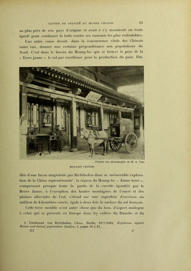 au plus près de sou pays d’origine et avait à s’y maintenir en toute âpreté pour continuer la lutte contre ses ennemis les plus redoutables, Une autre cause devait, dans la concurrence vitale des Chinois entre eux, donner une certaine prépondérance aux populations du Nord. C’est dans le bassin du Hoang-ho que se trouve le pays de la (( Terre jaune », le sol par excellence pour la production du pain. Etu- D’après une photographie de M. A. Ular. MAGASIN CHINOIS diée d’une façon magistrale par Riclithofen dans sa mémorable explora- tion de la Chine septentrionale', la région du Hoang-tu, « Jaune terre », comprenant presque toute la partie de la cuvette égouttée par le fleuve Jaune, à Texception des hautes montagnes de l’ouest et des plaines alluviales de l’est, s’étend sur une superficie d’environ un million de kilomètres carrés, égale à deux fois la surface du sol français. Cette terre meuble n’est autre chose que du lœss, d’aspect analogue à celui qui se présente en Europe dans les vallées du Danulie et du 1. Ferdinand von Richthofen, China, Berlin, 1877-1882, Ergebnisse eigener Reisen unddarauf gegründeter Studien, I, pages 56 à 85, III 4*