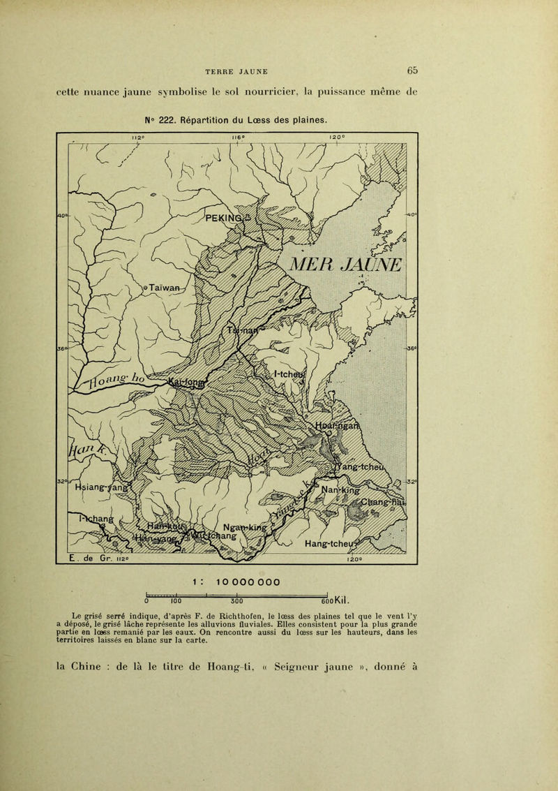 cette nuance jaune symbolise le sol nourricier, la puissance même de N» 222. Répartition du Lœss des plaines. 1 : .1 ■ t 0 100 1 O 000 000 300 fooKil. Le grisé serré indique, d’après F. de Richthofen, le lœss des plaines tel que le vent l’y a déposé, le grisé lâche représente les alluvions fluviales. Elles consistent pour la plus grande partie en lœss remanié par les eaux. On rencontre aussi du lœss sur les hauteurs, dans les territoires laissés en blanc sur la carte. « la Chine : de là le titre de Hoang-ti, Seigneur jaune », donné à