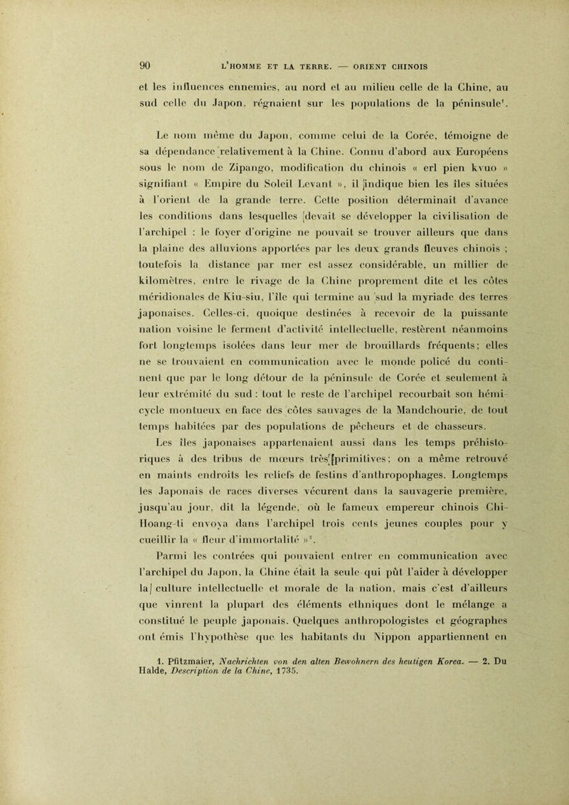 et les inlliieiices ennemies, au nord et au milieu celle de la Chine, au sud celle du .lapon, régnaient sur les populations de la péninsule’. Le nom même du Japon, eomme eelui de la Corée, témoigne de sa dépendance relativement à la Chine. Connu d’ahord aux Européens sous le nom de Zipango, modification du chinois u erl pien kvuo » signifiant « Empire du Soleil Levant », il jindique bien les îles situées à l’orient de la grande terre. Celle position déterminait d’avance les conditions dans lesquelles [devait se développer la civilisalion de l’archipel : le foyer d’origine ne pouvait se trouver ailleurs que dans la plaine des alluvions apportées par les deux grands fleuves chinois ; toutefois la distance ]>ar mer est assez considérable, un millier de kilomètres, enlrc le rivage de la Chine proprement dite et les côtes méridionales de Kiu-siu, File qui termine au [sud la myriade des terres japonaises. Celles-ci, quoique deslinées à recevoir de la puissante nation voisine le ferment d’activité intellectuelle, restèrent néanmoins fort longtemps isolées dans leur mer de brouillards fréquents; elles ne se trouvaient en communication avec le monde policé du conti- nent que par le long détour de la péninsule de Corée et seulement à leur extrémité du sud : tout le reste de l’archipel recourbait son hémi cycle montueux en face des côtes sauvages de la Mandchourie, de tout temps habitées par des populations de pêcheurs et de chasseurs. Les îles japonaises appartenaient aussi dans les temps préhisto- riques à des tribus de mœurs très[[primitives ; on a même retrouvé en maints endroits les reliefs de festins d’anthropophages. Longtemps les Japonais de races diverses vécurent dans la sauvagerie première, jusqu’au jour, dit la légende, où le fameux empereur chinois Chi- lloang-ti envoya dans l’archipel trois cents jeunes couples pour y cueillir la « fleur d’immortalité »L Parmi les contrées qui pouvaient entrer en communication avec l’archipel du Japon, la Chine était la seule qui pût l’aider à développer la| culture intellectuelle et morale de la nation, mais c’est d’ailleurs que vinrent la plupart des éléments ethniques dont le mélange a constitué le peuple japonais. Quelques anthropologistes et géographes ont émis l'hypothèse que les habitants du Nippon appartiennent en 1. Pfitzmaier, Nachrichten von den alten Bewohnern des heutigen Korea. — 2. Du Halde, Description de la Chine, 1735.