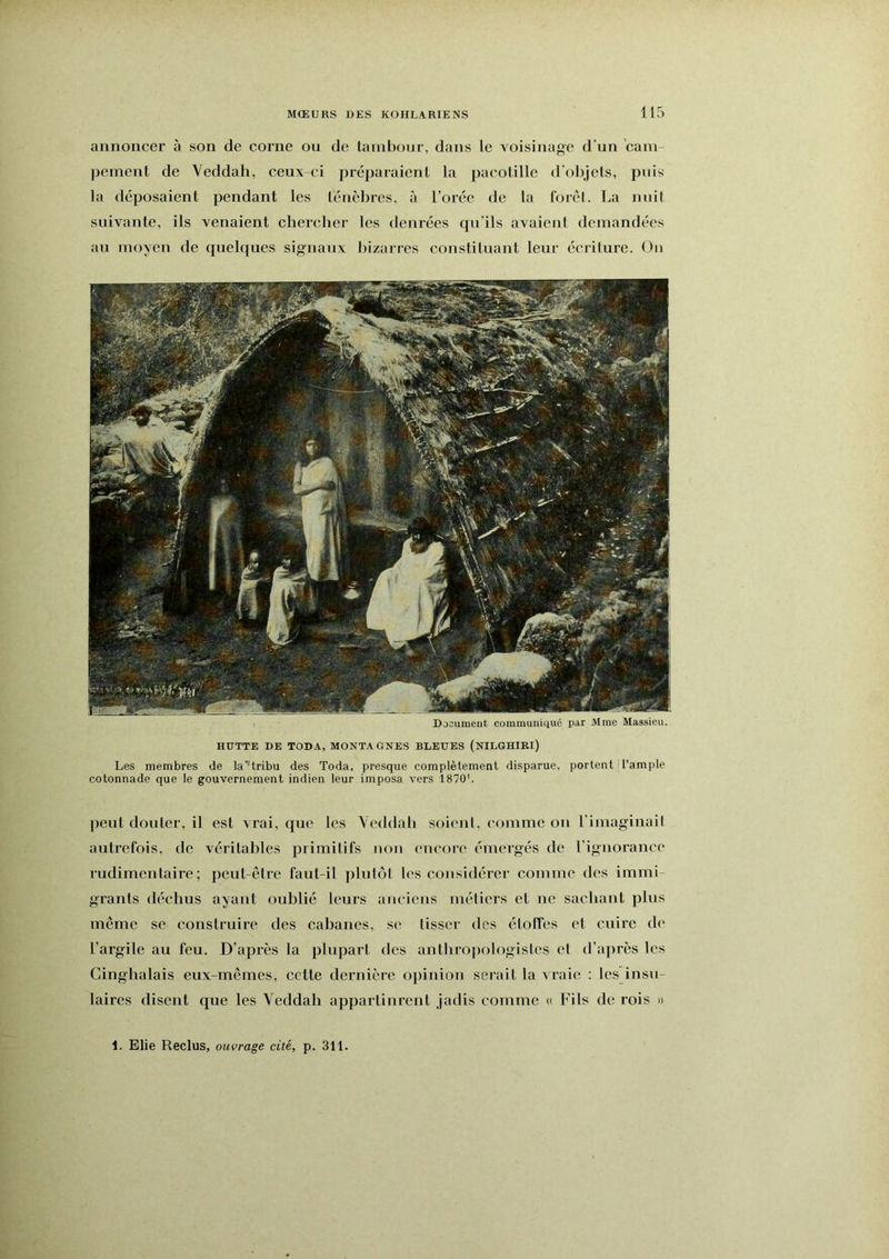 annoncer à son de corne ou de tambour, dans le voisinage d’un cam- pement de Veddah, ceux-ci préijaraient la pacotille d’ol)jels, puis la déposaient pendant les ténèbres, à l’orée de la forél. La nuit suivante, ils venaient chercher les denrées qu'ils avaient demandées au moyen de quelques signaux bizarres constituant leur écriture. Ou Document communiqué par Mme Massieu. HUTTE DE TODA, MONTAGNES BLEUES (NILGHIRI) Les membres de la'’tribu des Toda, presque complètement disparue, portent H’ample cotonnade que le gouvernement indien leur imposa vers 1870'. peut douter, il est vrai, que les Veddah soient, comme on l’imaginait autrefois, de véritables primitifs iioii encore émergés de l’ignorance rudimentaire; peut-être faut-il plutôt les considérer comme des immi- grants déchus ayant oublié leurs anciens méliers et ne sachant plus même se construire des cabanes, se tisser des étolfes et cuire de l’argile au feu. D’après la plupart des anthrojiologistes et d’après les Cinghalais eux-mêmes, cette dernière opinion serait la vraie : les insu- laires disent que les Veddah appartinrent jadis comme u Fils de rois » 1. Elie Reclus, ouvrage cité, p. 311.