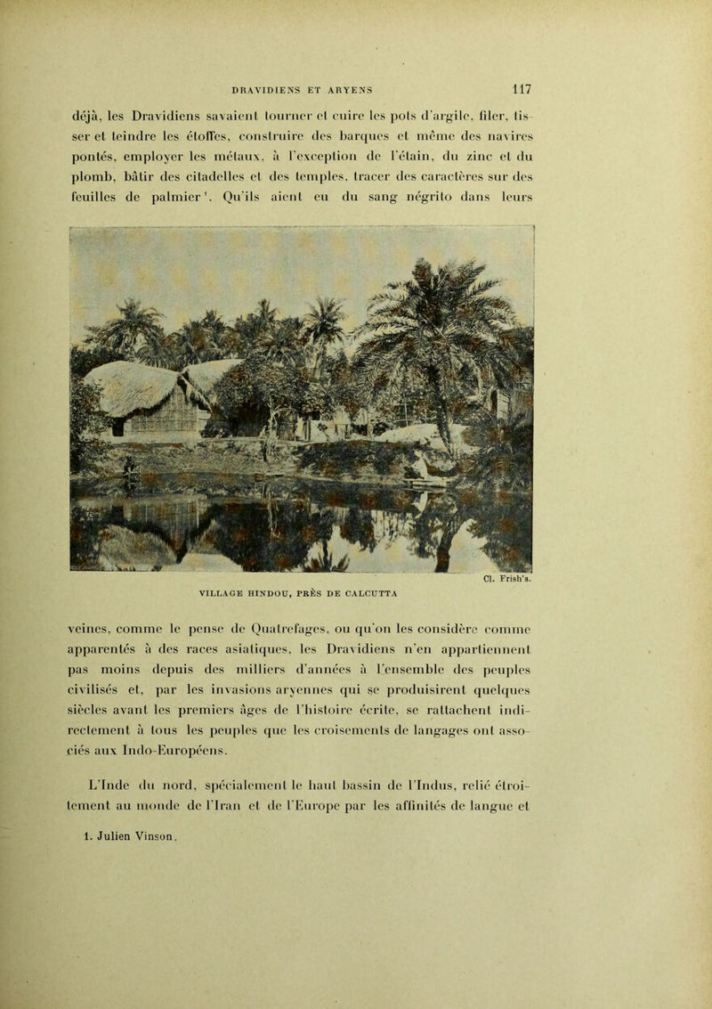 déjà, les Dravidiens savaient lourner el cuire les pois d'argile, filer, lis- ser et teindre les étoffés, consirnire des barques et meme des navires pontés, employer les métaux, à rexceplion de l’élain, du zinc et du plomb, bâtir des eitadelles et des temples, tracer des caractères sur des feuilles de palmier’. Qu’ils aient eu du sang négrito dans leurs VILLAGE HINDOU, PRÈS DE CALCUTTA veines, comme le pense de Qualrefages, ou qu'on les considère comme apparentés à des races asiatiques, les Dravidiens n’en appartiennent pas moins depuis des milliers d’années à l'ensemble des peuples civilisés et, par les invasions aryennes qui se produisirent quelques siècles avant les premiers âges de l'histoire écrite, se rattachent indi- rectement à tous les peuples que les croisements de langages ont asso- ciés aux Indo-Européens. L'Inde du nord, spécialement le haut bassin de l’Indus, relié étroi- tement au monde de l'Iran et de l’Europe par les affinités de langue et 1. Julien Vinson.