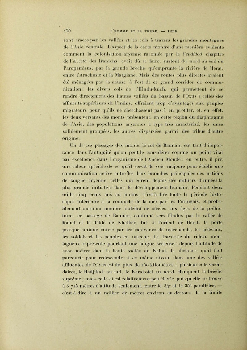 sont tracés par les vallées et les cols à travers les grandes montagnes de l’Asie centrale. L’aspect de la carte montre d’une manière évidente comment la colonisation aryenne racontée par le Vendidad, ehapitre de VAvesta des Iraniens, avait dû se faire, surtout du nord au sud du Paropamisus, par la grande brèche qu’emprunte la rivière de lierai, entre l’Arachosie et la Margiane. Mais des routes plus directes avaient été ménagées par la nalui-e à l'est de ce grand coriidor de commu- nication : les divers cols de rilindu-knch, qui peiinelteni de se rendre direetement des hautes vallées du bassin de l’üxus à celles des affluents supérieui-s de l’Indus, offraient trop d’avantages aux peuples migrateurs pour qu’ils ne cherchassent pas à en profiler, et, en effet, les deux versants des monts présentent, en cette région du diaphragme de l’Asie, des populations aryennes à type très caractérisé, les unes solidement groupées, les autres disjjersées parmi des tribus d'autre origine. Un de ces passages des monts, le col de Bamian, cul tant d’impor- tance dans l’antiquité qu'on jieul le considéi’er comme un point vital par excellence dans l’orgaidsme de l’Ancien Monde ; en outre, il prit une valeur spéciale de ce qu’il servit de voie majeure pour élahlir une communication aelive entre les deux branches principales des nations •de langue aryenne, celles qui eurent depuis des milliei's d'années la plus grande inilialive dans le développement humain. Pendant deux mille cinq cents ans au moins, c'est-à-dire toute la période histo- rique antérieure à la conquête de la mer par les Porlugais. et proba- blement aussi un nombre indéfini de siècles aux âges de la préhis- itoire, ce passage de Bamian, continué vers l’Indus ])ar la vallée de Kabul et le défilé de Ivhaïher, fui, à l’oiicnt de lierai, la porte presque unique suivie par les caravanes de marchands, les pèlerins, les soldats et les peuples en marche. La traversée du rideau mon- tagneux représente pourtant une fatigue sérieuse; depuis l’altitude de 2000 mètres dans la haute vallée du Ivabul, la distance qu’il faut parcourir pour redescendis à ce même niveau dans une des vallées affluentes de l’Oxus est de plus de i5o kilomètres ; plusieur cols secon- daires, le Hadjikak au sud, le Karakotal au nord, flanquent la lirèchc suprême ; mais celle-ci est relativement peu élevée puisqu’elle se trouve à 3 7i5 mètres d’altitude seulement, entre le 3/i® et le 35® parallèles, — c’est-à-dire à un millier de mètres environ au-dessous de la limite