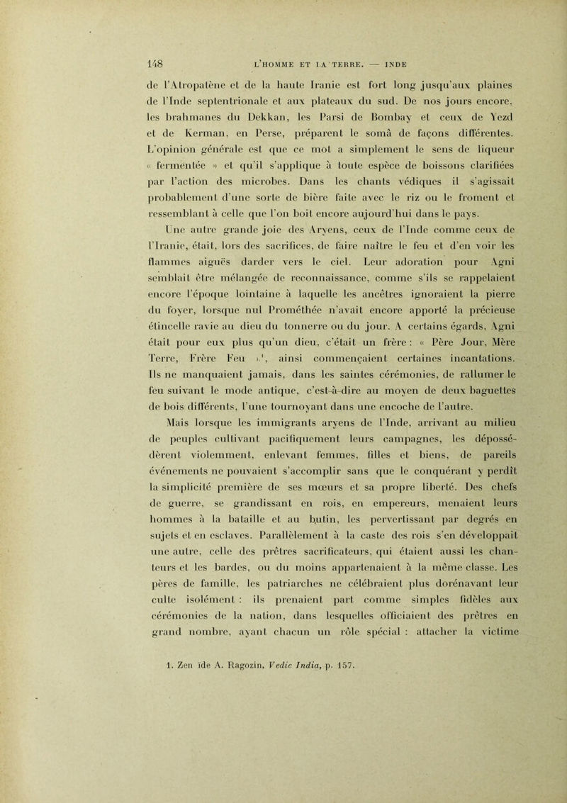 de l’Aliopatène et de la haute Iianie est fort long jusqu’aux plaines de l’Inde septentrionale et aux plateaux du sud. De nos jours encore, les brahmanes du Dekkan, les Parsi de Bombay et ceux de Yezd et de Kerman, en Perse, préparent le somâ de façons diflérentes. L’opinion générale est que ce mot a simplement le sens de liqueur K fermentée » et qu’il s’applique à toute espèce de boissons clarifiées par l’action des microbes. Dans les chants védiques il s’agissait probablement d’une sorte de bière faite avec le riz ou le froment et ressemblant à celle que l’on boit encore aujourd’hui dans le pays. Une autre grande joie des Aryens, ceux de l’Inde comme ceux de l’Iranie, était, lors des sacrifices, de faire naître le feu et d’en voir les llammes aiguës darder vers le ciel. Leur adoration pour Agni semblait être mélangée de reconnaissance, comme s’ils se rappelaient encore l’époque lointaine à laquelle les ancêtres ignoraient la pierre du foyer, lorsque nul Prométhée n’avait encore apporté la précieuse étincelle ravie au dieu du tonnerre ou du jour. A certains égards, Agni était pour eux plus qu’un dieu, c’était un frère : » Père Jour, Mère Terre, Frère Feu id, ainsi commençaient certaines incantations. Ils ne manquaient jamais, dans les saintes cérémonies, de rallumer le feu suivant le mode antique, c’est-à-dire au moyen de deux baguettes de bois diflerents, l’une tournoyant dans une encoche de l’autre. Mais lorsque les immigrants aryens de l’Inde, arrivant au milieu de peuples cultivant pacifiquement leurs campagnes, les dépossé- dèrent violemment, enlevant femmes, filles et biens, de pareils événements ne pouvaient s’accomplir sans que le conquérant y perdît la simplicité première de ses mœurs et sa propre liberté. Des chefs de guerre, se grandissant en rois, en empereurs, menaient leurs hommes à la bataille et au b.utin, les pervertissant par degrés en sujets et en esclaves. Parallèlement à la caste des l’ois s’en développait une autre, celle des prêtres sacrificateurs, qui étaient aussi les chan- teurs et les bardes, ou du moins appartenaient à la même classe. Les pères de famille, les patriarches ne célébraient plus dorénavant leur culte isolément : ils prenaient part comme simples fidèles aux cérémonies de la nation, dans lesquelles officiaient des prêtres en grand nombre, ayant chacun un rôle spécial : attacher la victime 1. Zen ïde A. Ragozin, Vedic India, p. 157.