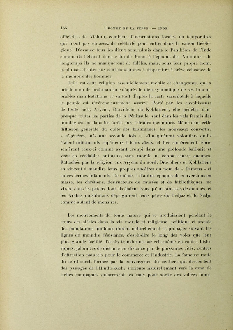 ofüciellcs de Viclinu, combien d’incarnations locales on temporaires qui n’ont ]ias en assez de céléinilé pour entrer dans le canon tliéolo- giqnc! D'avance Ions les dieux sont admis dans le Panthéon de l’Inde comme ils l'étaient dans celui de Rome à l’époqne des Anionins : de long'temjis ils ne manqueront de fidèles, mais, sous leur j)ro])ro nom, la pliqiart il'entre eux sont condamnés à disjiaraître à brève échéance de la mémoiie des hommes. Telle est cette i-eligion essentiellement mobile et changeante, qui a ])i'is le nom de Inahmanisme il’ajnès le dieu symbolique de ses innom- brables manifestations et snriont d'api’ès la caste sacei'dotale à laquelle le pciqile est révércnciensemeni asseivi. Porté par les envabissenrs de toute race, Aryens, Dravidiens on Ixohlariens, elle pénétra dans presque tontes les ])arlies de la l’éninsnie, sauf dans les vais fermés des montagnes on dans les forêts aux retraites inconnues. Même dans cette diffusion générale du culte des bralimanes, les nouveaux convertis, (I régénérés, nés une seconde fois ', s'imaginèrent volontiers qu’ils étaient inlinimenis snpéricnrs à leurs aïeux, et très sincèrement repré- sentèrent ceux-ci comme ayant croupi dans nue profonde liarbarie et vécu en véritables animaux, sans morale ni connaissances aucunes. Rattachés par la religion aux Aryens du nord, Dravidiens et Ixohlariens en vinrent à maudire leurs propres ancêtres du nom de a Démons » et autres termes infamants. De meme, à d’autres époques de conversions en masse, les chrétiens, desirnetenrs de musées et de hihliothèques, ne virent dans les païens dont ils étaient issus qu’un ramassis de damnés, et les Arabes musulmans dépeignirent leurs pères du lledjaz et du Aedjd comme autant de monstres. Les monvemenis de toute nature qui se produisaient pendant le cours des siècles dans la vie morale et religieuse, politique et sociale des populations hindoues durent naturellement se propager suivant les lignes de moindre résistance, c’est-à-dire le long des voies que leur plus grande facilité d'accès transforma par cela même en roules histo- riques, jalonnées de distance en distance par de puissantes cités, centres d’attraction natmels pour le commerce et l’industrie. La fameuse route du nord-ouest, formée jiar la convergence des sentiers qui descendent des passages de l’Hindn-kuch, s’oriente naturellement vers la zone de riches campagnes qu’arrosent les eaux pour sortir des vallées hima-