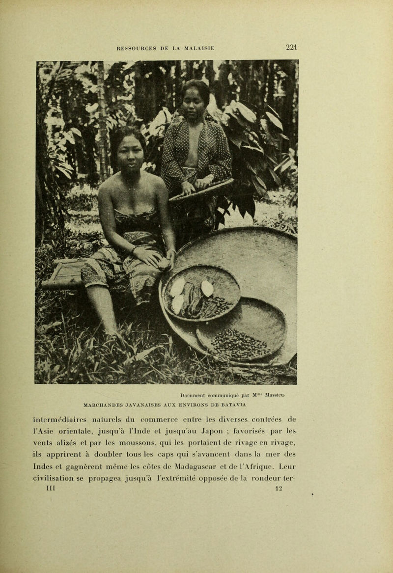 Dociiment communiqué par Maasieu. MARCHANDES JAVANAISES AUX ENVIRONS DE BATAVIA inlermcdiaires naturels du commerce entre les diverses contrées de l’Asie orientale, jusqu’à l’Inde et jusqu’au Japon ; favorisés par les vents alizés et par les moussons, cjui les portaient de rivage en rivage, ils apprirent à doubler tous les caps qui s’avancent dans ta mer des Indes et gagnèrent même les cotes de Madagascar et de l’Afrique. Leur civilisation se propagea jusqu’à l’extrémité opposée de la rondeur ter- III 12