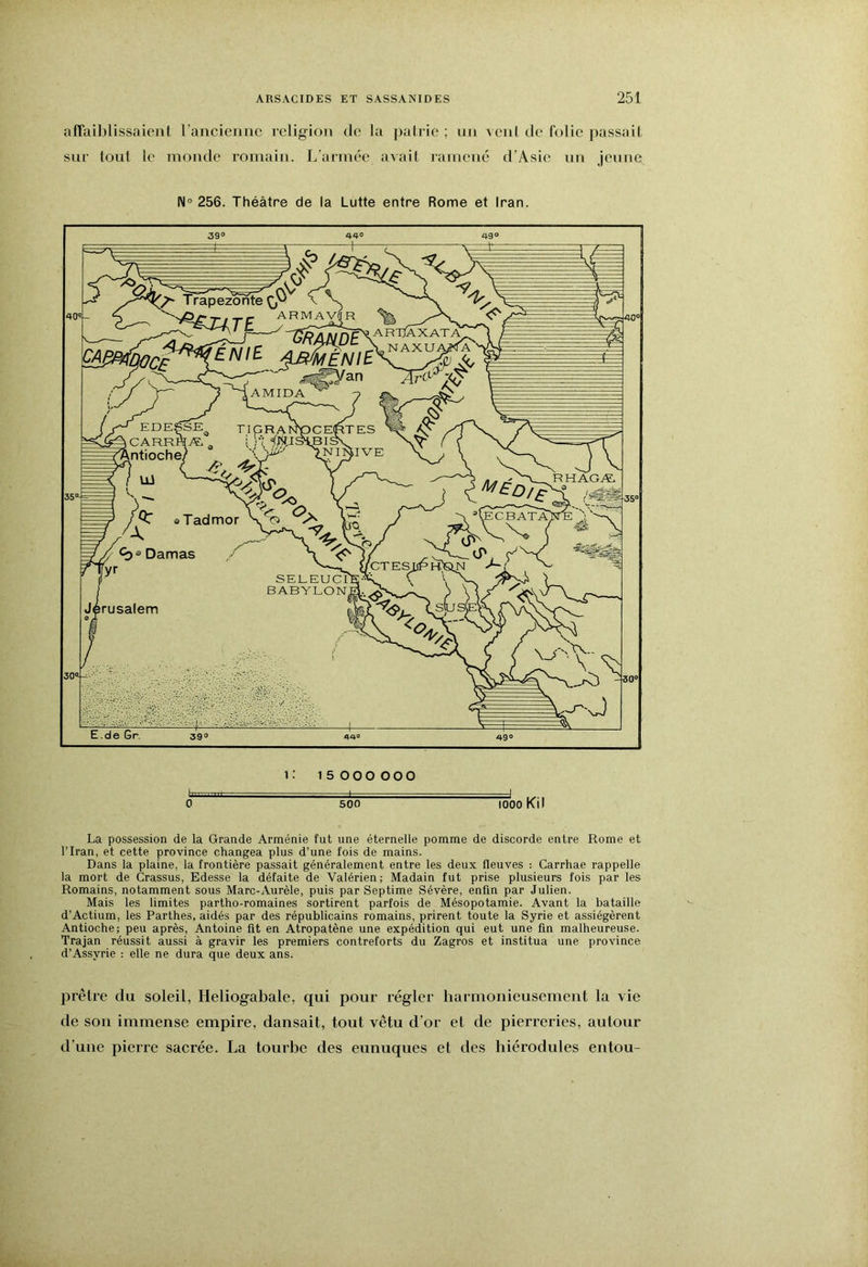 affaiblissaient l’ancienuc religion de la pairie ; un venl de folie passail sur tout le inonde romain. L’aiinée avait ramené d’Asie un jeune 256. Théâtre de la Lutte entre Rome et Iran. b 0 1: 15 000 000 500 1000 Kil La possession de la Grande Arménie fut une éternelle pomme de discorde entre Rome et l’Iran, et cette province changea plus d’une fois de mains. Dans la plaine, la frontière passait généralement entre les deux fleuves : Carrhae rappelle la mort de Crassus, Edesse la défaite de Valérien; Madain fut prise plusieurs fois par les Romains, notamment sous Marc-Aurèle, puis par Septime Sévère, enfin par Julien. Mais les limites partho-romaines sortirent parfois de Mésopotamie. Avant la bataille d’Actium, les Parthes, aidés par des républicains romains, prirent toute la Syrie et assiégèrent Antioche; peu après, Antoine fit en Atropatène une expédition qui eut une fin malheureuse. Trajan réussit aussi à gravir les premiers contreforts du Zagros et institua une province d’Assyrie : elle ne dura que deux ans. prêtre du soleil, Heliogabale, qui pour régler harmonieusement la vie de son immense empire, dansait, tout vêtu d’or et de pierreries, autour d’une pierre sacrée. La tourbe des eunuques et des hiérodules entou-