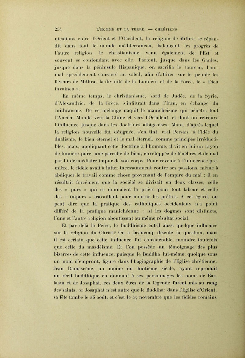 iiicalions entre l’Orient et l'Occident, la religion de Mitlira se réjian- dit dans toni le monde méditerranéen, balançant les progrès de l’antre religion, le christianisme, venu également de l’Est et souvent se (‘ont'ondant avec elle. Partout, jusque dans les Gaules, jusque dans la péninsule Hispanique, on sacrilia le lanreau, l'ani- mal spécialement consacré an soleil, afin d’attirer sur le peuple les ravenrs de Mitlira, la di\ inité de la Lumière el de la Force, le « Dieu invaincu ». En mcinc temps, le christianisme, sorti de Judée, de la Syrie, d'Alexandrie. <le la Grèce, s'infiltrait dans l’Iran, en échange du mithrai'smc. De ce mélange naquit le manichéisme qui pénétra tout l’-Ancien Monde vers la Chine et vers l'Occident, et dont on retrouve l'inlluence jnsijue dans les doctrines albigeoises. Mani, d'après lequel la l’eligion nouvelle fut désignée, s’en tint, vrai Persan, à l'idée du dualisme, le bien éternel et le mal éternel, comme principes irréducti- bles; mais, appliquant celle doctrine à l’homme, il vit en lui un rayon lie lumière pure, une parcelle de bien, enveloppée de ténèbres et de mal par l'intermédiaire impur de son corps. Pour revenir à l’innocence pre- mière, le fidèle avait à lutter incessamment contre ses passions, même à abdiquer le liavail comme chose provenant de l’emjiire du mal : il en résultait forcément que la société se divisait en deux classes, celle des (( purs » qui se donnaient la prière pour tout labeur et celle des (( impurs » travaillant pour nourrir les prêtres. A cet égard, oit peut dire que la pratique des catbolicjues occidentaux n'a point différé de la pratique manichéenne : si les dogmes sont distincts, l’une et l’autre religion aboutissent au même résultat social. Et par delà la Perse, le buddbisme eut-il aussi quelque influence sur la religion du Christ? On a beaucoup discuté la question, mais il est certain que cette influence fut considérable, moindre toutefois cjue celle du mazdéisme. El l’on possède un témoignage des plus bizarres de cette influence, puisejue le Buddha lui-même, quoique sous un nom d'emjn'unt, figure dans l’hagiographie de l'Eglise chrétienne. Jean Damascène, un moine du huitième siècle, ayant reproduit un récit buddbique en donnant à ses personnages les noms de Bar- laam et de Josaphat, ces deux êtres de la légende furent mis au rang des saints, or Josaphat n’est autre c|uc le Buddha; dans l’Eglise d’Orient, sa fête tombe le 26 août, et c’est le 27 novembre que les fidèles romains