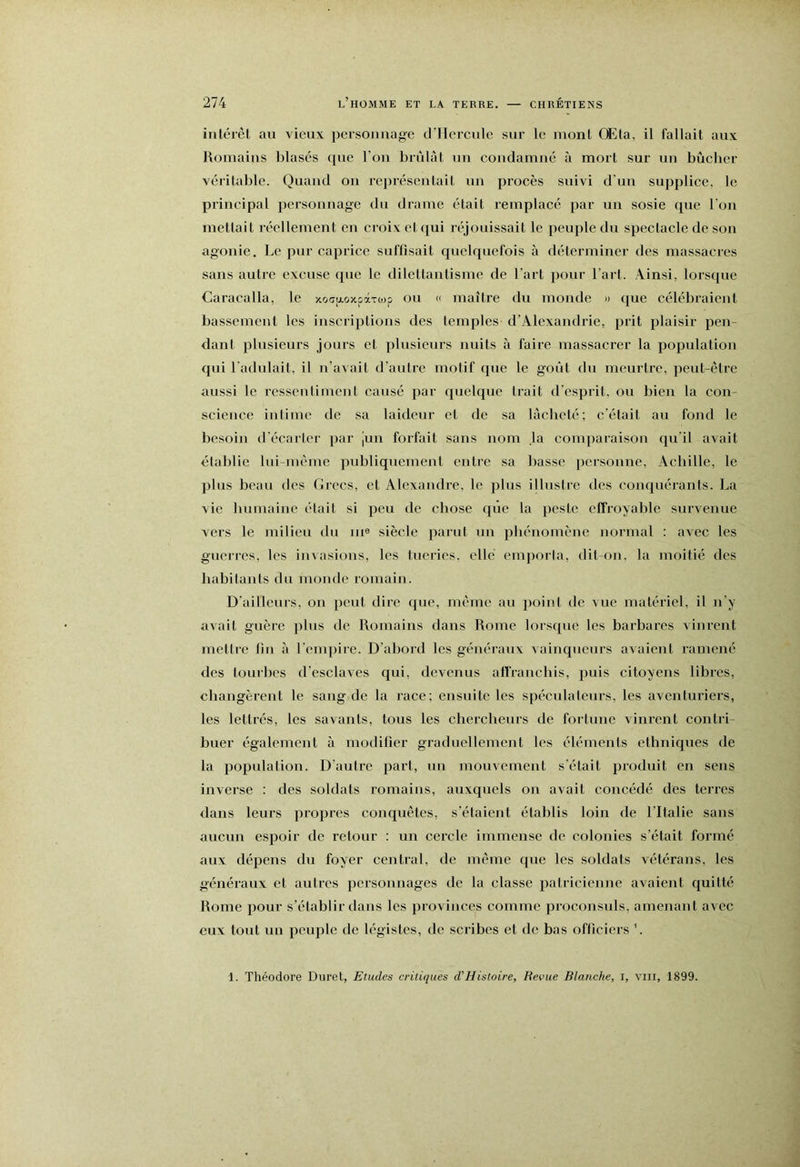 intérêt au vieux persoimage d’Hcrcule sur le mont OEta, il fallait aux Romains blasés que l’ou brûlât un condamné à mort sur uu bûcher véritable. Quand ou représentait un procès suivi d'un supplice, le principal personnage du drame était remplacé par un sosie c£ue l’on mettait réellement en croix et qui réjouissait le peuple du spectacle de son agonie. Le pur caprice suffisait quelf[uefois à déterminer des massacres sans autre excuse que le dilettantisme de l’art pour l’art. Ainsi, lorsque Caracalla, le xofftAoxpàTojp ou « maître du monde » que célébraient bassement les inscriptions des temples d’Alexandrie, prit plaisir pen- dant plusieurs jours et plusieurs nuits à faire massacrer la poprdation qui l’adulait, il n’avait d’autre motif que le goût du meurtre, peut-être aussi le ressentiment causé par quelque trait d'esprit, ou bien la con- science intime de sa laideur et de sa lâcheté; c'était au fond le besoin d'écarter par jun forfait sans nom la comparaison qu’il avait établie lui-même publiquement entre sa basse personne, Achille, le plus beau des Grecs, et Alexandre, le plus illustre des coiicpiérants. La vie bumaiuc était si peu de chose que la peste effroyable survenue vers le milieu du m® siècle parut un phénomène normal : avec les guerres, les invasions, les tueries, elle emporia, dit-on, la moitié des habitants du monde romain. D’ailleurs, on peut dire que, même au point de vue matériel, il u’y avait guère plus de Romains dans Rome lorsque les barbares vinrent mettre fm à l'emjiire. D’abord les généraux vainqueurs avaient ramené des tourbes d’esclaves qui, devenus affranchis, puis citoyens libres, changèrent le sang de la race; ensuite les spéculateurs, les aventuriers, les lettrés, les savants, tous les chercheurs de fortune vinrent contri- buer également à modifier graduellement les éléments ethniques de la population. D'autre part, uu mouvement s'était produit en sens inverse ; des soldats romains, auxquels ou avait concédé des terres dans leurs propres conquêtes, s’étaient établis loin de l’Italie sans aucun espoir de retour : un cercle immense de colonies s’était formé aux dépens du foyer central, de même que les soldats vétérans, les généraux et autres personnages de la classe patricienne avaient quitté Rome pour s’établir dans les provinces comme procousnls, amenant avec eux tout un peiqile de légistes, de scribes et de bas officiers ’. 1. Théodore Duret, Etudes critiques d'Histoire, Revue Blanche, i, vm, 1899.