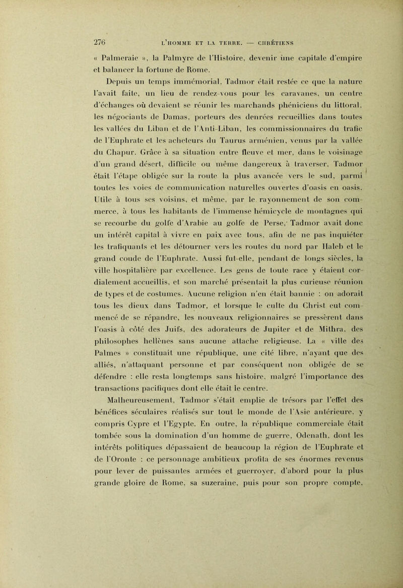 (( Palmeraie », la Palmyre de rHisloire, devenir ime capitale d’empire et balancer la fortune de Rome. Dcjniis un temps immémorial, Tadmor était l’cstée ce ([ue la nature l’avait faite, un lieu de rendez-vous pour les caravanes, un centre d’échanpes où devaient se réunir les marchands phéniciens du littoral, les négociants de Damas, porteurs des denrées recueillies dans toutes les vallées du Liban et de l’Anti-Lihan, les commissionnaires du trafic de l’Eu])hratc et les acheteurs du Taurus arménien, venus par la vallée du Chajiur. Grâce à sa situation entre fleuve et mer, dans le voisinage d’un grand désert, difficile ou même dangereux à traverser. Tadmor était l’étape obligée sur la route la plus avancée vers le sud, jiarmi toutes les voies de communication naturelles ouvertes d’oasis en oasis. Utile à tous scs voisins, et même, par le rayonnement de sou com- merce, à tous les hahitaiits de l’immense hémicycle de monlagnes qui se recourbe du golfe d’Arabie au golfe de Perse,'Tadmor a^ait donc un inlérêt capital à vivre en paix avec tous, afin de ne pas inquiéter les tratiquauls et les détourner Acrs les routes du nord par Ilaleb et le grand coude de l’Euphrate. Aussi fut-elle, pendant de longs siècles, la ville hospitalière par excellence. Les gens de loute race y étaient cor- dialement accueillis, et son marché présentait la ]ilus curieuse réunion de types et de costumes. Aucune religion n’en était bannie : on adorait tous les dieux dans Tadmor, et lorsque le culte du Christ eut com- mencé de se répandre, les nouveaux religioiiuaires se pressèrent dans l’oasis à côté des Juifs, des adorateurs de Jupiter et de Mithia. des philosophes hellènes sans aucune attache religieuse. La « ville des Palmes » constituait une république, une cité libre, n’ayant que des alliés, n’attaquant personne et par consé([uent non obligée de se défendre : elle l’esta longtemps sans histoire, malgré l’importance des transactions pacifiques dont elle était le centre. Malheureusement, Tadmor s’était emplie de trésors par l’effet des bénéfices séculaires réalisés sur tout le monde de l’Asie antérieure, y com)U'is Cypre et l’Egypte. En outre, la république commerciale était tombée sous la dominatiou d’un homme de guerre, Odenath, dont les intérêts jiolitiques dépassaient de heaucouj) la i-égion de l’Eu])hrate et de rOronte : ce personnage ambitieux profita de ses énormes revenus pour lever de puissantes armées et gueiToyer, d’abord pour la plus grande gloire de Rome, sa suzeraine, puis pour son propre compte.