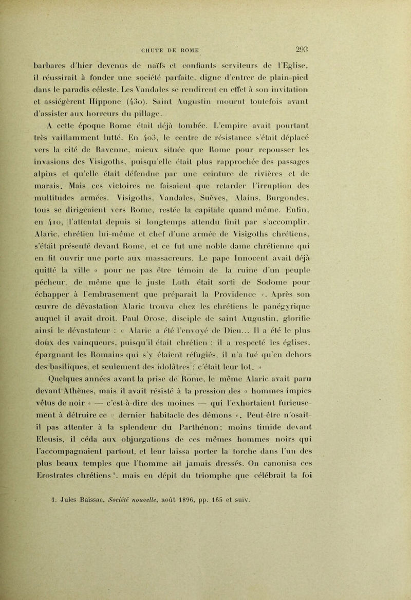 barbares d’iiier clevcnns do naïfs el confianls scrvileurs de l'Eglise, il réussirait ;i fonder une société parfaite, digue d'eidrer de plain-pied clans le paradis céleste. Les Vandales se rendirc'id en elTel à son im itation et assiégèrent Hippone (''i3o). Saint Angnslin monrni toutefois avant d’assister anv borrcurs du pillage'. A cette époque Rome était déjà loinbée. T/enqeire avait ])ourtant très Aaillamment lutté. En '|o3, le centre de résislance s'était déplacé vers la cité de Ravenne, niicnv située c[ue Rome pour repousser les invasions des Visigotbs, puisqu’elle élait plus rappiochée des })assages alpins et qu’elle élait défendue |)ar une ceinture de rivières et de marais. Mais ces vicb^ircs ne faisaient qiu' retarder l'irruplion des mnltilndes armées. Visigotbs, ^ andales, Snèves, Alains, Rurgondes, tous se diiigeaient vers Rome, restée la capitale quand même. Enfin, en 4io, irattcidat dei)uis si longtemps attendu finit par s’accomplir. Alaric, ebrétien lui-mème et chef d’nne armée de Visigotbs chrétiens, s’était présenté devant Rome, et ce fut une noble dame chrétienne qui en fit ouvrir une porte an\ massacienrs. Le pape Innocent avait déjà quitté la ville <( pour ne ]>as être témoin de la ruine d’un peuple pécheur, de même que le juste Lotb était sorti de Sodome pour écbapj)er à l’embrasement ([uc préparait la Providence > . Aju'ès son œuvre de dévastation Alaiic trouva chez les chrétiens le panégyri([ue auc£uel il avait droit. Paul Orose, disciple de saint Augustin, glorifie ainsi le dévastateur : d Alaric a été l’envoyé de Dien... Il a été le ])lus doux des vainqueurs, jcnisfpi'il élait chrétien ; il a respecté les églises, épargnaid, les Romains c[ui s’y étaient réfugiés, il n’a tué (pi’en dehors des basiliques, et seulement des idolâtres c’était leur lot. n Quelques années avant la prise de Rome, le même Alaric avait paru devant Athènes, mais il avait résisté à la jeression des « hommes impies vêtus de noir i — c’est-à-dire des moines — ({ui l’exhorlaicnt furieuse- ment à détruire ce > dernier habitacle des démons ». Peul êli'e n’osail- il pas attenter à la splendeur du Partbénon: moins timide devant Eleusis, il céda aux objui-galions de ces mêmes hommes noirs qui l’accompagnaient ])arlont. et leur laissa ])orter la torche dans l’nn des ])lus beaux temples (pie Pliomme ail jamais diessés. On canonisa ces ErosIrates chrétiens '. mais en dépit du triomphe que célébrait la foi 1. Jules Baissac, Société nouvelle, août 1896, pp. 165 et suiv.