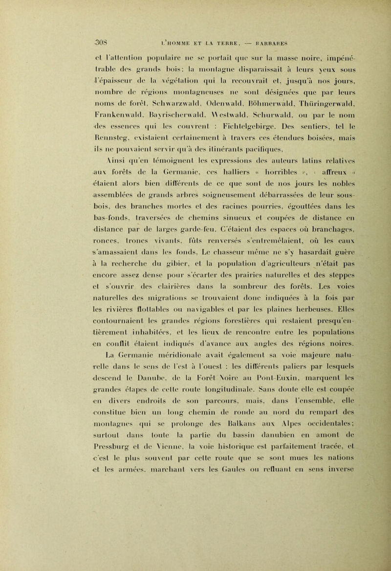 et rallenlioii |)o|)ulaire no so |)oilail (|uo sur la masse noire, impéné- Irable des grands l)ois: la nionlagne disparaissait à leurs jeux sous répaisscur de la végélalion (pii la reeoinrail et, jusqu’à nos jours, nombre de r(''gions monlagneuses ne soni dr-signeVs (pie par leurs noms de foix'l. SebwarzMald. Odemiald. bôbmerwald, Thüringenvald, Frankenwald. Baj liseberwald, >\eshiald. Seburwald. ou par le nom des essenees (pii les couvreni : Ficblelgebirge. Des sentiers, tel le l\eunsteg, existaient eeitainement à travers ees étendues boisées, mais ils ne pouvaient servii- (pi'à des itinérants paeili(pies. \insi ([u’en témoignent les expressions des auteurs latins relatiies aux forêts de la Cermanie, ees balliers n horrililes i', i affreux > étaient alors bien dHl’érents de ce que sont de nos jours les nobles assemblées de grands arbres soigneusement débarrassées de leur sous- bois, des branches mortes et des racines pourries, égouttées dans les bas-fonds, traversées de ebemins sinueux et coupées de distance en distance par de larges gaidc-feu. C'étaienl des espaces où branchages, ronces, troncs vivants, fûts renversés s’entremêlaient, où les eaux •s’amassaient dans les fonds. Le chasseur même ne s’y hasardait guère à la recherche du gibier, et la population d'agriculteurs n’était pas encore assez dense poiii’ s’écaiter des prairies naturelles et des steppes et s’ouvrir des clairières dans la s(jinbieur des forêts. Les voies naturelles des migialious se trouiaienl doue indiquées à la fois par les rivières flottables ou navigables et par les plaines herbeuses. Elles contournaient les grandes régions forestièies ([ui restaient presqu’en- tièrement inhabitées, et les lieux de rencoutre entre les populations •en conflit étaient indi(piés d’avance aux angles des régions noires. La Cermanie méiidionalc avait également sa voie majeure natu- relle dans le sens de l'est à l'ouest ; les ditlérenls paliers par lesriuels <lescend le Danube, de la Forêt ^oire au Bont-Euxin, marquent les grandes élajies de celle route longitudinale. Sans doute elle est coiqiée en divers endi’(.)its de s(nt parcours, mais, dans l’ensemble, elle ('(nislitue bien un long chemin de r(jnde au nord du rempart des nKjnlagnes (pii se piolonge des Balkans aux Alpes oecideutales : surt(jut dans l(jule la partie du bassin danubien en amont de Pressbuig et de Vienne, la xoie historique est parfaitement tracée, et c'est le plus souvent par celle route (pie se sont mues les nations et les armées, marebant \ers les (iaules on refluatd en sens inverse