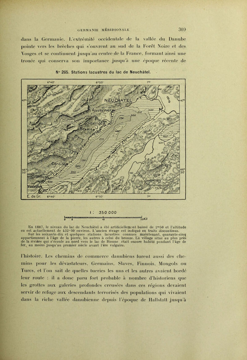 dans la Gorniaiiie. L'cxlréitiilé ocoidcMilalo de la \allée du Danid)o pointe vers les brèclies qui s’ouvrcid an sud de la Forêt Noire el des Vosges et se conlinuenl jusqu’au eenire de la France, l'ormant ainsi une trouée qui conserva son imporlance jusqu'à une éjioque réeenle de N® 265. Stations lacustres du lac de Neuchâtel. I ; 350 000 ô 2 ' l'o 2oKil En 1887, le niveau du lac de Neuchâtel a été artificiellement baissé de 2™50 et l’altitude en est actuellement de 432'30 environ. 1,'ancien rivage est indiqué en traits discontinus. Sur les soixante-dix et quelques stations lacustres connues maintenant, quarante-cinq appartiennent à l’âge de la pierre, les autres à celui du bronze. Le village situé au plus près de la rivière qui s’écoule au nord vers le lac de Bienne était encore habité pendant l’âge de fer, au moins jusqu’au premier siècle avant l’ère vulgaire. l’iiisloiro. Les cliein’ms de eomineree danubiens fureni aussi des che- mins pour les dévastaleurs, Germains, Slaves, Finnois, Mongols ou Turcs, cL l'on sait de quelles lueries les uns el les autres avaient bordé leur route : il a donc paru fori probable à nombre d’historiens que les grottes aux galeries profondes creusées dans ces régions devaient servir de refuge aux descendants teriorisés des populations qui vivaient dans la riche vallée danubienne depuis l’époque de Ilallstatt jusqu’à