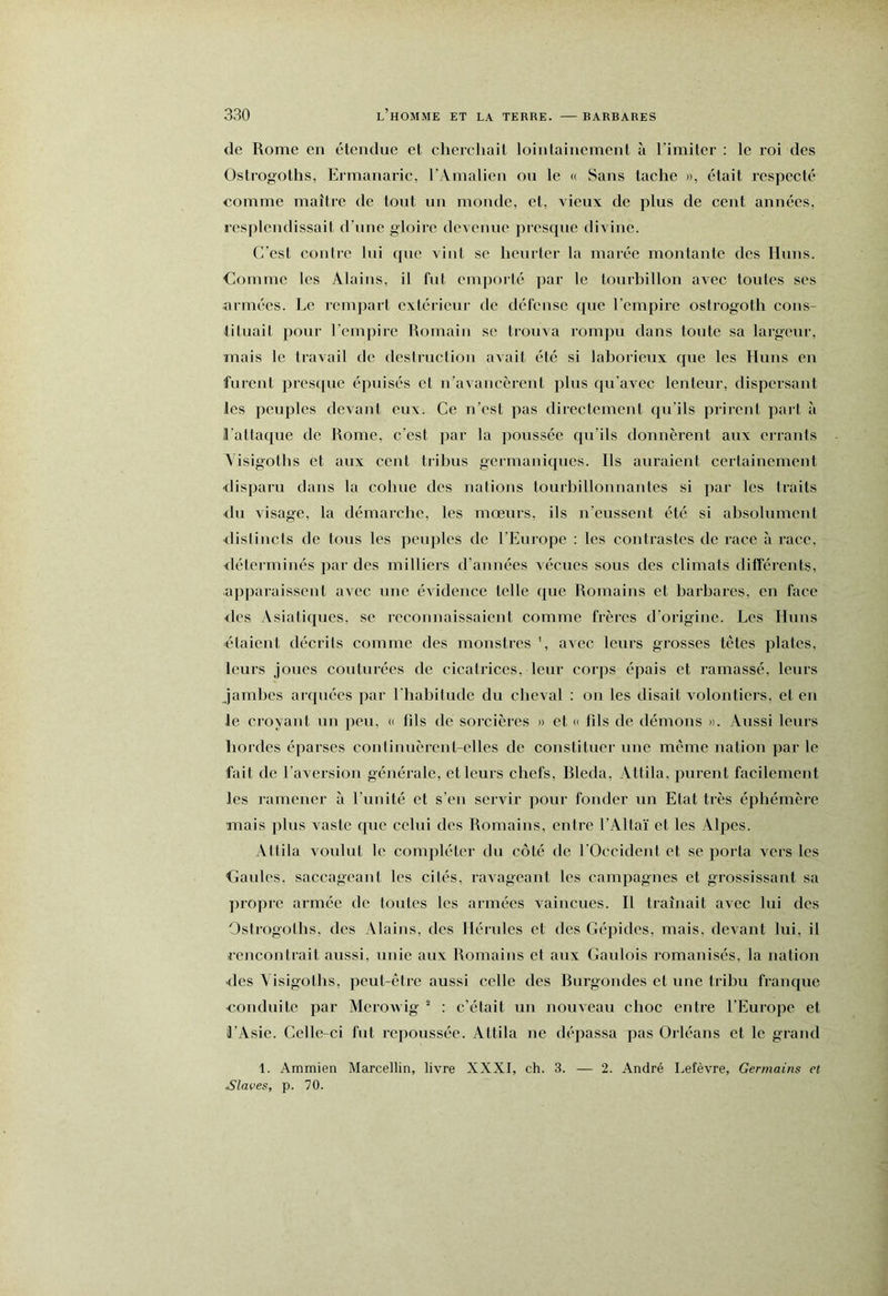 de Rome en étendue et cherchait loinlaincment à rimiter : le roi des Ostrogoths, Ermanaric, rAmalicn on le « Sans tache », était respecté comme maître de tout un monde, et, vieux de plus de cent années, resplendissait d’une gloire devenue presque divine. C'est contre lui que vint se henrlcr la marée montante des Huns. Comme les Alains, il fut cmporlé par le tourhillon avec toutes ses nrmées. Le rempart extérieur de défense que rempire ostrogoth cons- tituait pour l’cmjîire Romain se trouva rompu dans toute sa largeur, mais le travail de destruction avait été si laborieux que les Huns en furent presque épuisés et u’avancèrent plus qu'avec lenteur, dispersant les peuples devant eux. Ce n’est pas directement qu’ils prirent paî t à S’attaque de Rome, c’est par la poussée qu’ils donnèrent aux crranls Visigoths et aux cent tribus germaniques. Ils auraient certainement <lisparu dans la cohue des nations tourbillonnantes si par les traits <ln visage, la démarche, les mœurs, ils n’eussent été si absolument <listincts de tous les peuples de l’Europe : les contrastes de race à race, <léterminés par des milliers d’années vécues sous des climats différents, apparaissent avec nne évidence telle que Romains et barbares, en face <lcs Asiatiques, se reconnaissaient comme frères d’origine. Les Huns ■étaient décrits comme des monstres avec leurs grosses tètes plates, leurs joues couturées de cicatrices, leur corps épais et ramassé, leurs Jambes arquées par l'habitude du cheval ; on les disait volontiers, et en le croyant un peu, « fds de sorcières » et « fds de démons ». Aussi leurs bordes éparses coiilinuèrcnl-clles de constituer une meme nation par le fait de l’aversion généi’alc, et leurs chefs, Rleda, Attila, purent facilement les ramener à l’unité et s’en servir pour fonder un Etat très éphémère mais plus vaste que celui des Romains, entre l’Altaï et les Alpes. Attila voulut le compléter du côté de l'Occident et se porta vers les Gaules, saccageant les cités, ravageant les campagnes et grossissant sa propre armée de toutes les armées vaincues. Il traînait avec lui des Ostrogoths, des Alains, des Hérules et des Gépides, mais, devant lui, il rencontrait aussi, unie anx Romains et aux Gaulois romanisés, la nation ■des Visigoths, peut-être aussi celle des Rurgondes et une tribu franque conduite par McroAvig “ : c’était un nouveau choc entre l’Europe et l’Asie. Celle-ci fut repoussée. Attila ne dépassa pas Orléans et le grand 1. Ammien Marcellin, livre XXXI, ch. 3. — 2. André Lefèvre, Germains et Slaves, p. 70.