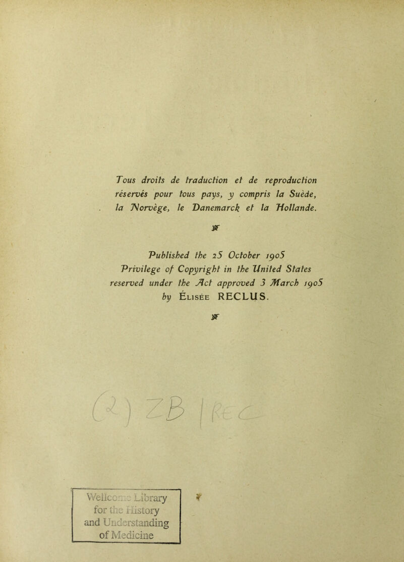 Tous droits de traduction et de reproduction réservés pour tous pays, y compris la Suède, la JSorvège, le Danemarck et la Hollande. Published the i5 October iyo5 Privilège of Copyright in the Xlnited States reserved under the Jlct approved 3 March iyo5 by Elisée RECLUS. Weiicci:Library for the Ilistory and Understanding of Medicine r