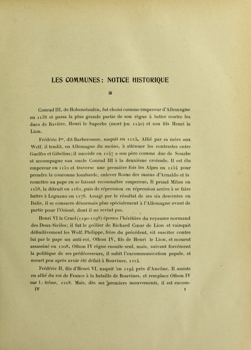 LES COmiVlUNES : NOTICE HISTORIQUE Conrad III, de Hohenstaufen, fut choisi comme empereur d’Allemagne en ii38 et passa la plus grande partie de son règne à lutter contre les ducs de Bavière, Henri le Superbe (mort |en ii4o) et son fils Henri le Lion. Frédéric I®'^, dit Barberousse, naquit en iiaS. Allié par sa mère aux Welf, il tendit, en Allemagne du moins, à atténuer les contrastes entre Guelfes et Gibelins; il succède en ii47 a son père comme duc de Souabe et accompagne son oncle Conrad III à la deuxième croisade. H est élu empereur en iiù2 et traverse une première fois les Alpes en ii54 pour prendre la couronne lombarde, enlever Rome des mains d’Arnaldo et la remettre au pape en se faisant reconnaître empereur. Il prend Milan en 1158, la détruit en 1162, puis de répression en répression arrive à se faire battre à Legnano en 1176. Assagi par le résultat de ses six descentes en Italie, il se consacre désormais plus spécialement à l’Allemagne avant de partir pour l’Orient, dont il ne revint pas, Henri VI le Cruel(i igo-i 198) épousa l’héritière du royaume normand des Deux-Siciles ; il fut le geôlier de Richard Cœur de Lion et vainquit définitivement les Welf. Philippe, frère du précédent, vit susciter contre lui par le pape un anti-roi, Othon IV, fils de Henri le Lion, et mourut assassiné en 1208. Othon IV règne ensuite seul, mais, suivant forcément la politique de ses prédécesseurs, il subit l’excommunication papale, et m_eurt peu après avoir été défait à Bouvines, i2i4. Frédéric II, fils d’Henri VI, naquit ’en 1194 près d’Ancône. Il assiste en allié du roi de France à la bataille de Bouvines, et remplace Othon IV sur le trône, 1218. Mais, dès ses ]premiers mouvements, il est excom-