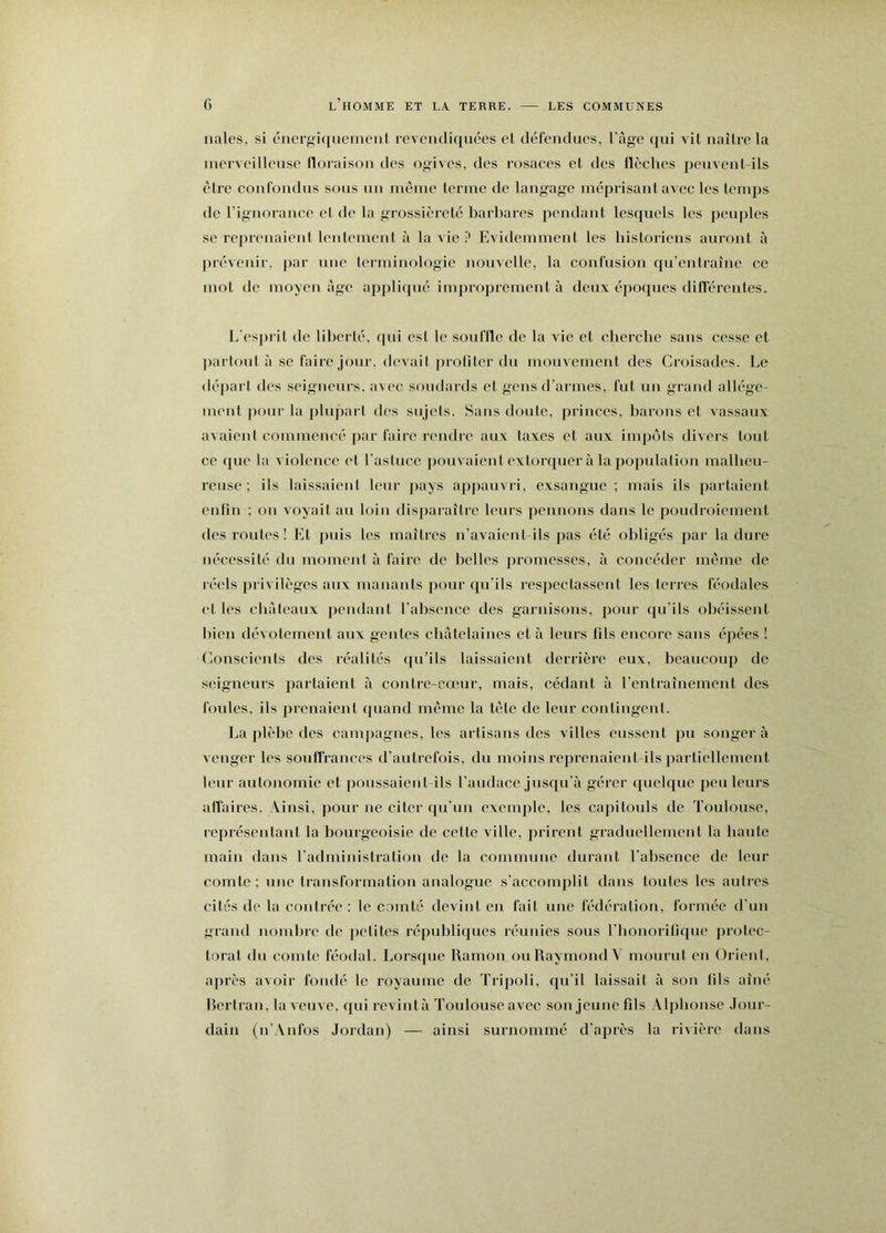 nales, si énergiquement revendiquées et défendues, l'ùge qui vit naître la merveilleuse floraison des ogives, des rosaces et des flèches peuvent-ils être confondus sous un même terme de langage méprisant avec les temps de l’ignorance et de la grossièreté barbares pendant lesquels les peuples se reprenaient leulement à la vie P Evidemment les historiens auront à prévenir, par une terminologie nouvelle, la confusion qu’entraîne ce mot de moyen âge ajipliqué improprement à deux époques diflérentes. L'esjirit de liberté, qui est le souffle de la vie et cherche sans cesse et jiartout à se faire jour, devait profiter du mouvement des Croisades. Le départ des seigneurs, avec soudards et gens d’armes, fut un grand allége- ment pour la jiluparl des sujets. Sans doute, princes, barons et vassaux avaient commencé par faire rendre aux taxes et aux impôts divers tout ce que la violence et l'astuce pouvaient extorquer à la population malheu- reuse ; ils laissaient leur pays appauvri, exsangue ; mais ils partaient enfin ; ou voyait au loin disparaître leurs pennons dans le poudroiement des roules ! Et puis les maîtres n’avaient-ils pas été obligés par la dure nécessité du moment à faire de belles promesses, à concéder même de réels privilèges aux manants jiour qu’ils respectassent les terres féodales et les châteaux pendant l’aliseuce des garnisons, pour qu'ils obéissent bien dévotement aux geiites châtelaines et à leurs fils encore sans épées ! Conscients des réalités qu’ils laissaient derrière eux, beaucoup de seigneurs parlaient à contre-cœur, mais, cédant à rcnlraînemeut des foules, ils prenaient quand même la tête de leur contingent. La plèbe des campagnes, les artisans des villes eussent pu songer à venger les souffrances d’autrefois, du moins reprenaient-ils partiellement leur autonomie et ]i()iissaieul ils l’audace jusqu’à gérer quelque peu leurs afl'ai res. Ainsi, pour ne citer qu’un exemple, les capitouls de Toulouse, représentant la bourgeoisie de cette ville, prirent graduellement la haute main dans l’administration de la commune durant l’absence de leur comte; une Iraiisformatiou analogue s’accomplit dans toutes les autres cités de la contrée : le comté devint en fait une fédération, formée d’un grand nombre de jietites républiques réunies sous l’honorifique j)iolec- torat du comte féodal. Lorsque Ramou ou Raymond V mourut en Oiâent, après avoir fondé le royaume de Tripoli, qu’il laissait à son fils aîné Rertran, la veuve, quireviutà Toulouse avec sou jeune fds Alphonse Jour- dain (u’Aufos Jordan) — ainsi surnommé d’après la rivière dans