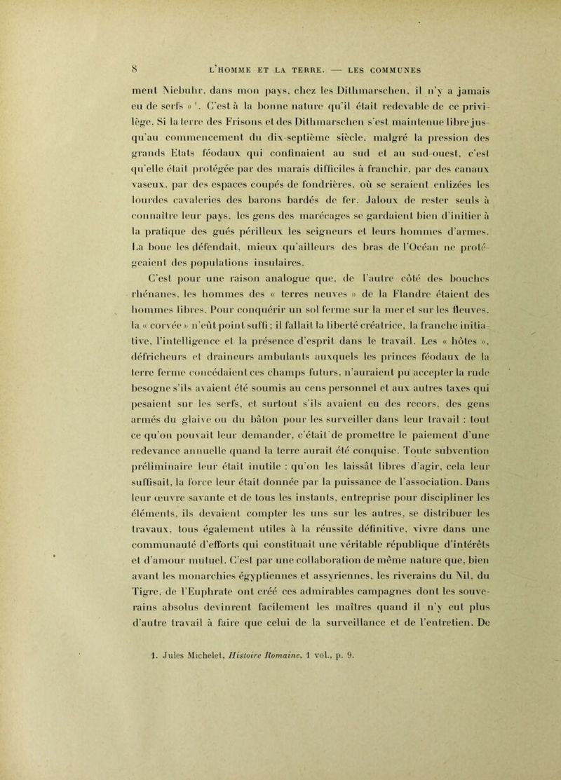 meiil INiebulir. dans mon pays, chez les Ditlnnarsclien, il n'y a jamais eu de serfs » C’est à la l)onne natnre qu’il était redevable de ce privi- lège. Si la terre des Frisons et des Ditbmarscben s'est maintenue libre jus- qu'au commencemeut du dix septième siècle, malgré la pression des g^rauds Etats féodaux qui confinaient au sud et au sud-ouest, c'esi ([u'elle étail protégée par des marais difficiles à franchir, par des canaux vaseux. j)ar des espaces coiqîés de fondrières, où se seraient eidizécs les lourdes cavaleries des barous bardés de fer. Jaloux de rester seuls à coiinaîlre leur pays, les gens des marécages se gardaient bien d'inilier <à la pratifpie des gués périlleux les seigneurs et leurs hommes d'armes. La boue les défendait, mieux qu'ailleurs des bras de l'Océan iie j)rolé- gcaienl des populations insulaires. C'est pour une raison analogue que. de l'autre coté des bouches rhénanes, les hommes des (( terres neuves » de la Flandre étaient des hommes libres. Pour conquérir un sol ferme sur la mer et sur les fleuves, la « cor\ ée h u'eût jîoiut suffi ; il fallait la liberté créatrice, la franche initia- tive, rintelligeuce et la présence d’esprit dans le travail. Les « hôtes ». défricheurs et draiiieurs ambulants auxquels les princes féodaux de la terre ferme concédaient ces champs futurs, n’auraieiit pu accepter la rude besogne s’ils avaient été soumis au cens personnel et aux autres taxes qui pesaient sur les serfs, et surtout s’ils avaient eu des recors. des gens armés du glaive ou du bàtou pour les surveiller dans leur travail : tout ce qu’on pouvait leur demander, c'était de promettre le paiement d’une redevance annuelle quand la terre aurait été conquise. Toute subvention préliminaire leur était inutile : qu’on les laissât libres d’agir, cela leur suffisait, la foice leur était donnée par la puissance de l'association. Dans leur œuvre savaute et de tous les instants, entreprise pour discijdiner les éléments., ils devaient compter les uns sur les autres, se distribuer les travaux, tous également utiles à la réussite définitive, vivu'e dans une communauté d’efforts qui constituait une véritable république d'intérêls et d’amour mutuel. C’est par une collaboration de meme nature que, bien avant les monarchies égyptiennes et assyriennes, les riverains du ôiil. du Tigre, de rEuplirate ont ci’éé ces admirables campagnes dont les souve- rains absolus devinrent facilement les maîtres quand il n'y eut plus d’autre Iravail à faire que celui de la surveillance et de l'entrelien. De 1. Jules Michelet, Histoire Romaine, 1 vol., p. 9.