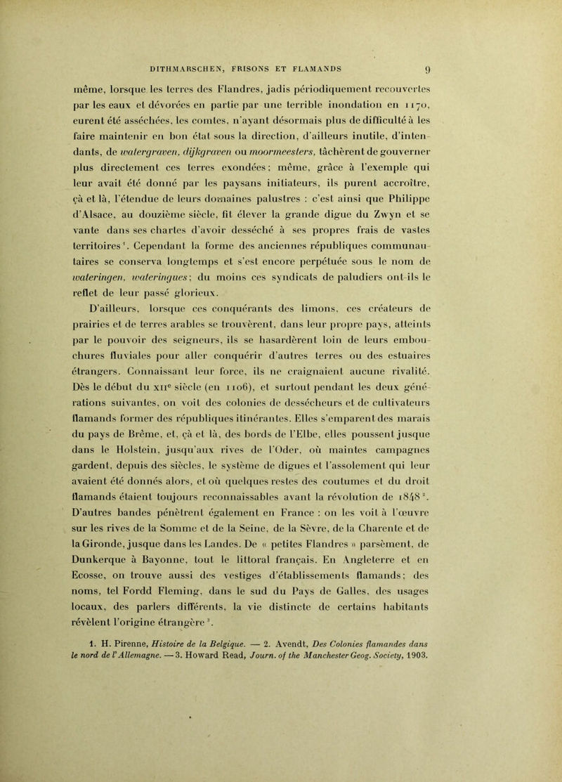 même, lorsque les terres des Flandres, jadis périodiquement recouvertes par les eaux et dévorées en partie par une terrible inondation en 1170, eurent été asséchées, les comtes, n'ayant désormais plus de difficulté à les faire maintenir en bon état sous la direction, d’ailleurs inutile, d’inten dants, de wedergraven, dijkgraven ou rnoonneesters, tâchèrent de gouverner plus directement ces terres exondées; même, grâce à l’exemple qui leur avait été donné par les paysans initiateurs, ils purent acci’oître, çà et là, l’étendue de leurs domaines palustres : c’est ainsi que Philippe d’Alsace, au douzième siècle, fit élever la grande digue du Zwyn et se vante dans ses chartes d’avoir desséché à ses propres frais de vastes territoires \ Cependant la forme des anciennes républiques communau- taires se conserva longtemps et s’est encore perpétuée sous le nom de luateringen, waferingues; du moins ces syndicats de paludiers ont-ils le reflet de leur passé gloi ieux. D’ailleurs, lorsque ces conquérants des limons, ces créateurs de prairies et de terres arables se trouvèrent, dans leur propre pays, atteints par le pouvoir des seigneurs, ils se hasardèrent loin de leurs embou- chures fluviales pour aller conquérir d’autres terres ou des estuaires étrangers. Connaissant leur force, ils ne craignaient aucune rivalité. Dès le début du xii® siècle (en 1106), et surtout pendant les deux géné- rations suivantes, on voit des colonies de dessécheurs et de cultivateurs flamands former des républiques itinérantes. Elles s’emparent des marais du pays de Brême, et, çà et là, des bords de l’Elbe, elles poussent Jusque dans le Holstein, jusqu’aux rives de l’Oder, où maintes campagnes gardent, depuis des siècles, le système de digues et l’assolement qui leur avaient été donnés alors, et où quelques restes des coutumes et du droit flamands étaient toujours reconnaissables avant la révolution de i8/[8C D’autres bandes pénètrent également en France : on les voit à l’œuvre sur les rives de la Somme et de la Seine, de la Sèvre, de la Charente et de la Gironde, jusque dans les Landes. De « petites Flandres » parsèment, de Dunkerque à Bayonne, tout le littoral français. En Angleterre et en Ecosse, on trouve aussi des vestiges d’établissements flamands; des noms, tel Fordd Fleming, dans le sud du Pays de Galles, des usages locaux, des parlers différents, la vie distincte de certains habitants révèlent l’origine étrangère '. 1. H. Pirenne, Histoire de la Belgique. — 2. Avendt, Des Colonies flamandes dans le nord de V Allemagne. —3. Howard Read, Journ. of the Manchester Geog. Society, 1903.