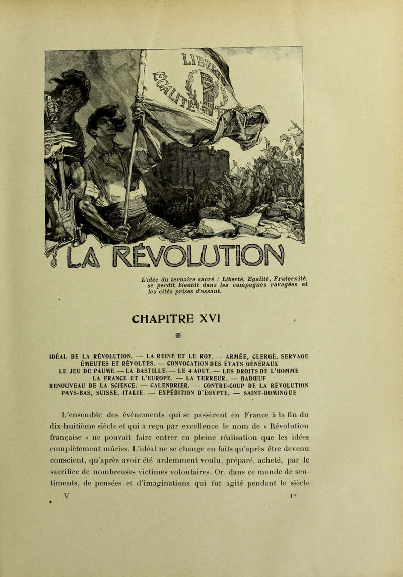 L’idée du ternaire sacré : Liberté, Egalité, Fraternité, se perdit bientôt dans les campagnes ravagées et les cités prises d’assaut. CHAPITRE XVI ü IDÉAL DE LA RÉVOLUTION. — LA REINE ET LE ROY. — ARMÉE, CLERGÉ, SERVAGE ÉMEUTES ET RÉVOLTES. — CONVOCATION DES ÉTATS GÉNÉRAUX LE JEU DE PAUME.—LA BASTILLE — LE 4 AOUT.— LES DROITS DE L’HOMME LA FRANCE ET L’EUROPE. — LA TERREUR. — BABŒUF RENOUVEAU DE LA SCIENCE. — CALENDRIER. — CONTRE-COUP DE LA RÉVOLUTION PAYS-BAS, SUISSE, ITALIE. — EXPÉDITION D’ÉGYPTE. — SAINT-DOMINGUE L’ensemble des événements qui se passèrent en France à la fin du dix-huitième siècle et qui a reçu par excellence le nom de « Révolution française » ne pouvait faire entrer en pleine réalisation que les idées complètement mûries. L’idéal ne se change en faits qu’après être devenu con-scient, qu’après avoir été ardemment voulu, préparé, acheté, par le sacrifice de nombreuses victimes volontaires. Or, dans ce monde de sen- timents, de pensées et d’imaginations qui fut agité pendant le siècle *