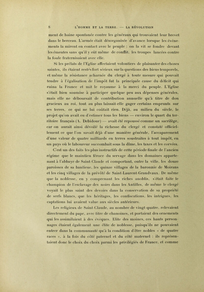 ment de haine spontanée contre les généraux qui trouvaient leur brevet dans le berceau. L’armée était désorganisée d’avance lorsque les événe- ments la mirent en contact avec le peuple : on la vit se fondre devant les émeutes sans qu’il y eût meme de conflit, les troupes lancées contre la foule fraternisaient avec elle. Si les prélats de l’Eglise affectaient volontiers de plaisanter des choses saintes, ils étaient restés fort sérieux sur la questions des biens temporels, et même la résistance acharnée du clergé à toute mesure qui pouvait tendre à l’égalisation de l’impôt fut la principale cause du déficit qui ruina la France et mit le royaume à la merci du peuple. L’Eglise s’était bien soumise à participer quelque peu aux dépenses générales, mais elle ne déboursait de contribution annuelle qu’à litre de don gracieux au roi, tout au plus laissait-elle gager certains emprunts sur ses terres, ce qui ne lui coûtait rien. Déjà, au milieu du siècle, le projet qu’on avait eu d’estimer tous les biens — environ le quart du ter- ritoire français (A. Debidour) — avait été repoussé comme un sacrilège, car on aurait ainsi dévoilé la richesse du clergé et constaté officiel- lement ce que l’on savait déjà d’une manière généi'ale, l’accaparement d’une valeur de quatre milliards en terres soustraites à tout impôt, en un pays où le laboureur succombait sous la dîme, les taxes et les corvées. C’est un des faits les plus instructifs de cette période finale de l’ancien régime que le maintien féroce du servage dans les domaines apparte- nant à l’abbaye de Saint-Claude et comportant, outre la ville, les douze paroisses de sa banlieue, les quinze villages de la baronnie de Moirans et les cinq villages de la prévôté de Saint-Laurent-Grandvaux. De même que la noblesse, en y comprenant les riches anoblis, s’était faite le champion de l’esclavage des noirs dans les Antilles, de même le clergé voyait le plus saint des devoirs dans la conservation de sa propriété de serfs blancs, que les héritages, les confiscations, les intrigues, les captations lui avaient value aux siècles antérieurs. Les religieux de Saint Claude, au nombre de vingt-quatre, relevaient directement du pape, avec titre de chanoines, et portaient des ornements qui les assimilaient à des évêques. Elite des moines, ces hauts person- nages étaient également une élite de noblesse, puisqu’ils ne pouvaient entrer dans la communauté qu’à la condition d’êire nobles « de quatre races n, à la fois du côté paternel et du côté maternel : ils représen- taient donc le choix du choix parmi les privilégiés de France, et comme