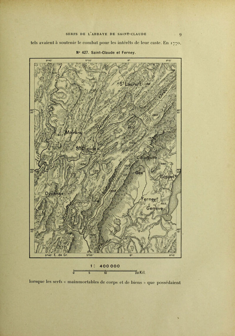 tels avaient à soutenir le combat pour les intérêts de leur caste. En 1770, N° 427. Saint-Claude et Ferney. Ww'iiMM /■ Sais 5° 40 1: 400 000 0 5 10 2oKil. lorsque les serfs « mainmortables de corps et de biens » que possédaient