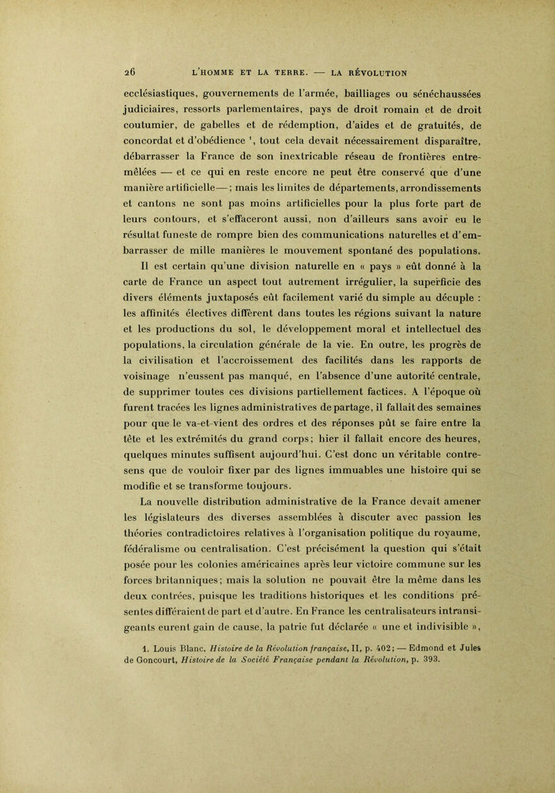 ecclésiastiques, gouvernements de l’armée, bailliages ou sénéchaussées judiciaires, ressorts parlementaires, pays de droit romain et de droit coutumier, de gabelles et de rédemption, d’aides et de gratuités, de concordat et d’obédience \ tout cela devait nécessairement disparaître, débarrasser la France de son inextricable réseau de frontières entre- mêlées — et ce qui en reste encore ne peut être conservé que d’une manière artificielle—; mais les limites de départements, arrondissements et cantons ne sont pas moins artificielles pour la plus forte part de leurs contours, et s’effaceront aussi, non d’ailleurs sans avoir eu le résultat funeste de rompre bien des communications naturelles et d’em- barrasser de mille manières le mouvement spontané des populations. Il est certain qu’une division naturelle en « pays » eût donné à la carte de France un aspect tout autrement irrégulier, la superficie des divers éléments juxtaposés eût facilement varié du simple au décuple : les affinités électives diffèrent dans toutes les régions suivant la nature et les productions du sol, le développement moral et intellectuel des populations, la circulation générale de la vie. En outre, les progrès de la civilisation et l’accroissement des facilités dans les rapports de voisinage n’eussent pas manqué, en l’absence d’une autorité centrale, de supprimer toutes ces divisions partiellement factices. A l’époque où furent tracées les lignes administratives départagé, il fallait des semaines pour que le va-et-vient des ordres et des réponses pût se faire entre la tête et les extrémités du grand corps; hier il fallait encore des heures, quelques minutes suffisent aujourd’hui. C’est donc un véritable contre- sens que de vouloir fixer par des lignes immuables une histoire qui se modifie et se transforme toujours. La nouvelle distribution administrative de la France devait amener les législateurs des diverses assemblées à discuter avec passion les théories contradictoires relatives à l’organisation politique du royaume, fédéralisme ou centralisation. C’est précisément la question qui s’était posée pour les colonies américaines après leur victoire commune sur les forces britanniques ; mais la solution ne pouvait être la même dans les deux contrées, puisque les traditions historiques et les conditions pré- sentes différaient de part et d’autre. En France les centralisateurs intransi- geants eurent gain de cause, la patrie fut déclarée « une et indivisible », 1. Louis Blanc, Histoire de la Révolution française, II, p. 402; — Edmond et Jules de Goncourt, Histoire de la Société Française pendant la Révolution, p. 393.