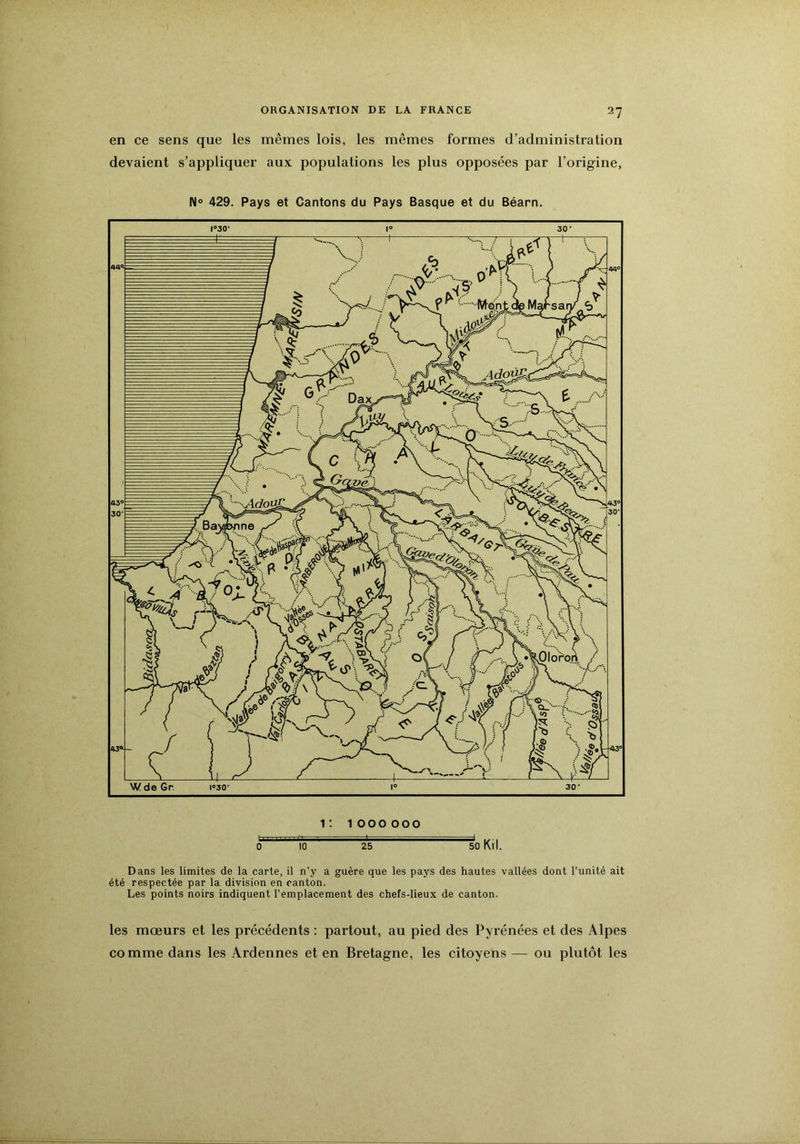 en ce sens que les mêmes lois, les mêmes formes d’administration devaient s’appliquer aux populations les plus opposées par l’origine, N» 429. Pays et Cantons du Pays Basque et du Béarn. Dans les limites de la carte, il n'y a guère que les pays des hautes vallées dont l’unité ait été respectée par la division en canton. Les points noirs indiquent l’emplacement des chefs-lieux de canton. les mœurs et les précédents : partout, au pied des Pyrénées et des Alpes comme dans les Ardennes et en Bretagne, les citoyens — ou plutôt les