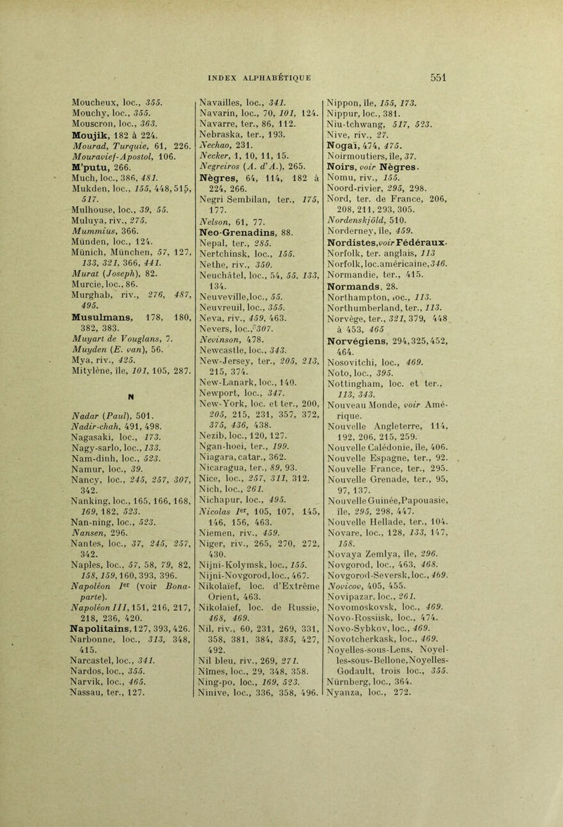 Moucheux, loc., 355. Mouchy, loc., 355. Mouscron, loc., 363. Moujik, 182 à 224. Mourad, Turquie, 61, 226. Mouravief-Apostol, 106. M’putu, 266. Much, loc., 386, 481. Mukden, loc., 155, 448,51^, 517. Mulhouse, loc., 39, 55. Muluya, riv., 275. Mummius, 366. Münden, loc., 124. Münich, München, 57, 127, 133, 321, 366, 441. Murat {Joseph), 82. Murcie, loc., 86. Murghab, riv., 276, 487, 495. Musulmans, 178, 180, 382, 383. Muyart de Vouglans, 7. Muyden (E. van), 56. Mya, riv., 425. Mitylène, île, 101, 105, 287. N Nadar (Paul), 501. Nadir-chah, 491, 498. Nagasaki, loc., 173. Nagy-sarlo, loc., 133. Nam-dinh, loc., 523. Namur, loc., 39. Nancy, loc., 245, 257, 307, 342. Nanking, loc., 165,166,168, 169, 182, 523. Nan-ning, loc., 523. Nansen, 296. Nantes, loc., 37, 245, 257, 342. Naples, loc., 57, 58, 79, 82, 15S, J59,160,393, 396. Napoléon (voir Bona- parte). Napoléon III,\b\, 216, 217, 218, 236, 420. Napolitains, 127, 393,426. Narbonne, loc., 313, 348, 415. Narcastel, loc., 341. Nardos, loc., 355. Narvik, loc., 465. Nassau, ter., 127. Navailles, loc., 341. Navarin, loc., 70, 101, 124. Navarre, ter., 86, 112. Nebraska, ter., 193. Nechao, 231. Necker, 1, 10, 11, 15. Negreiros (A. d’A.), 265. Nègres, 64, 114, 182 à 224, 266. Negri Sembilan, ter., 175, 177. Nelson, 61, 77. Neo-Grenadins, 88. Népal, ter., 285. Nertchinsk, loc., 155. Nethe, riv., 350. Neuchâtel, loc., 54, 55, 133, 134. Neuveville,loc., 55. Neuvreuil, loc., 355. Neva, riv., 459, 463. Nevers, \oc.,^307. Nevinson, 478. Newcastle, loc., 343. New-Jersey, ter., 205, 213, 215, 374*. New-Lanark, loc., 140. Newport, loc., 347. New-York, loc. et ter., 200, 205, 215, 231, 357, 372, 375, 436, 438. Nezib, loc., 120,127. Ngan-hoei, ter., 199. Niagara, catar., 362. Nicaragua, ter., 89, 93. Nice, loc., 257, 311, 312. Nich, loc., 261. Nichapur, loc., 495. Nicolas /er, 105, 107, 145, 146, 156, 463. Niemen, riv., 459. Niger, riv., 265, 270, 272, 430. Nijni-Kolymsk, loc., 155. Nijni-Novgorod, loc., 467. Nikolaïef, loc. d’Extrême Orient, 463. Nikolaïef, loc. de Russie, 468, 469. Nil, riv., 60, 231, 269, 331, 358, 381, 384, 385, 427, 492. Nil bleu, riv., 269, 271. Nîmes, loc., 29, 348, 358. Ning-po, loc., 169, 523. Ninive, loc., 336, 358, 496. Nippon, île, 155, 173. Nippur, loc., 381. Niu-tchwang, 517, 523. Nive, riv., 27. Nogaï, 474, 475. Noirmoutiers, île, 37. Noirs, voir Nègres. Nomu, riv., 155. Noord-rivier, 295, 298. Nord, ter. de France, 206, 208, 211, 293, 305. Nordenskjôld, 510. Norderney, île, 459. N ordistes,cof> Fédéraux. Norfolk, ter. anglais, 113 Norfolk, loc.américaine, 345. Normandie, ter., 415. Normands, 28. Northampton, lOC., 113. Northumberland, ter., 113. Norvège, ter., 324, 379, 448 à 453, 465 Norvégiens, 294,325,452, 464. Nosovitchi, loc., 469. Noto, loc., 395. Nottingham, loc. et ter., 113, 343. Nouveau Monde, voir Amé- rique. Nouvelle Angleterre, 114, 192, 206, 215, 259. Nouvelle Calédonie, île, 406. Nouvelle Espagne, ter., 92. Nouvelle France, ter., 295. Nouvelle Grenade, ter., 95, 97, 137. Nouvelle Guinée,Papouasie, île, 295, 298, 447. Nouvelle Hellade, ter., 104. Novare, loc., 128, 133, 147, 158. Novaya Zemlya, île, 296. Novgorod, loc., 463, 468. Novgorod-Seversk,loc., 469. Novicov, 405, 455. Novipazar. loc., 261. Novomoskovsk, loc., 469. Novo-Rossiisk, loc., 474. Novo-Sybkov, loc., 469. Novotcherkask, loc., 469. Noyelles-sous-Lens, Noyel- les-sous-Bellone,Noyelles- Godault, trois loc., 355. Nürnberg, loc., 364. Nyanza, loc., 272.