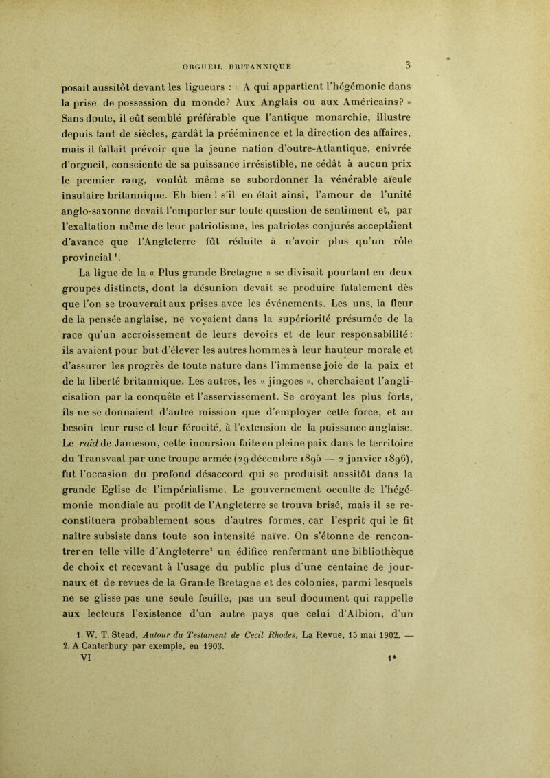 posait aussitôt devant les ligueurs : « A qui appartient l’hégémonie dans la prise de possession du monde? Aux Anglais ou aux Américains? » Sans doute, il eût semblé préférable que l’antique monarchie, illustre depuis tant de siècles, gardât la prééminence et la direction des affaires, mais il fallait prévoir que la jeune nation d’outre-Atlantique, enivrée d’orgueil, consciente de sa puissance irrésistible, ne cédât à aucun prix le premier rang, voulût même se subordonner la vénérable aïeule insulaire britannique. Eh bien I s’il en était ainsi, l’amour de l’unité anglo-saxonne devait l’emporter sur toute question de sentiment et, par l’exaltation même de leur patriotisme, les patriotes conjurés acceptaient d’avance que l’Angleterre fût réduite à n’avoir plus qu’un rôle provincial \ La ligue de la « Plus grande Bretagne » se divisait pourtant en deux groupes distincts, dont la désunion devait se produire fatalement dès que l’on se trouverait aux prises avec les événements. Les uns, la fleur de la pensée anglaise, ne voyaient dans la supériorité présumée de la race qu’un accroissement de leurs devoirs et de leur responsabilité: ils avaient pour but d’élever les autres hommes à leur hauteur morale et d’assurer les progrès de toute nature dans l’immense joie de la paix et de la liberté britannique. Les autres, les « jingoes d, cherchaient l’angli- cisation par la conquête et l’asservissement. Se croyant les plus forts, ils ne se donnaient d’autre mission que d’employer cette force, et au besoin leur ruse et leur férocité, à l’extension de la puissance anglaise. Le raidàe. Jameson, cette incursion faite en pleine paix dans le territoire du Transvaal par une troupe armée (29 décembre iSgâ — 2 janvier 1896), fut r occasion du profond désaccord qui se produisit aussitôt dans la grande Eglise de l’impérialisme. Le gouvernement occulte de l’hégé- monie mondiale au profit de l’Angleterre se trouva brisé, mais il se re- constituera probablement sous d’autres formes, car l’esprit qui le fit naître subsiste dans toute son intensité naïve. On s’étonne de rencon- treren telle ville d’Angleterre^ un édifice renfermant une bibliothèque de choix et recevant à l’usage du public plus d'une centaine de jour- naux et de revues de la Grande Bretagne et des colonies, parmi lesquels ne se glisse pas une seule feuille, pas un seul document qui rappelle aux lecteurs l’existence d’un autre pays que celui d’Albion, d’un 1. W. T. Stead, Autour du Testament de Cecil Rhodes, La Revue, 15 mai 1902. — 2. A Canterbury par exemple, en 1903. VI 1*