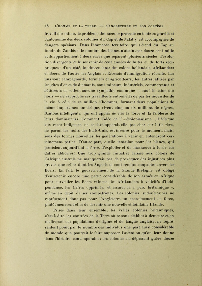 travail des mines, le problème des races se présente en toute sa gravité et l’autonomie des deux colonies du Cap et de Natal y est accompagnée de dangers spéciaux. Dans l’immense territoire qui s’étend du Cap au bassin du Zambèze, le nombre des blancs n’atteint pas douze cent mille et ils appartiennent à deux races que séparent plusieurs siècles d’évolu- tion divergente et le souvenir de cent années de luttes et de torts réci- proques : d’un côté, les descendants des colons hollandais, Afrikanders et Boers, de l’autre, les Anglais et Ecossais d’immigration récente. Les uns sont campagnards, fermiers et agriculteurs, les autres, attirés par les gîtes d’or et de diamants, sont mineurs, industriels, commerçants et bâtisseurs de villes ; aucune sympathie commune — sauf la haine des noirs — ne rapproche ces travailleurs entremêlés de par les nécessités de la vie. A côté de ce million d’hommes, formant deux populations de même importance numérique, vivent cinq ou six millions de nègres, Bantous intelligents, qui ont appris de visa la force et la faiblesse de leurs dominateurs. Comment l’idée de 1’ c éthiopianisme i, l’Afrique aux races indigènes, ne se développerait-elle pas chez eux ? Ce rêve, né parmi les noirs des Etats-Unis, est insensé pour le moment, mais, sous des formes nouvelles, les générations à venir en entendront cer- tainement parler. D’autre part, quelle tentation pour les blancs, qui possèdent aujourd’hui la force, d’exploiter et de massacrer à loisir ces Cafres abhorrés ! Une trop grande initiative laissée aux colons de l’Afrique australe ne manquerait pas de provoquer des injustices plus graves que celles dont les Anglais se sont rendus coupables envers les Boers. En fait, le gouvernement de la Grande Bretagne est obligé d’entretenir encore une partie considérable de son armée en Afrique pour surveiller les Boers vaincus, les Afrikanders à velléités d’indé- pendance, les Cafres opprimés, et assurer la « paix britannique », même en dépit de ses compatriotes. Ces colonies sud-africaines ne représentent donc pas pour l’Angleterre un accroissement de force, plutôt menacent-elles de devenir une nouvelle et lointaine Irlande. Prises dans leur ensemble, les vraies colonies britanniques, c’est-à-dire les contrées de la Terre où se sont établies à demeure et en maîtresses des populations d’origine et de langue anglaise, ne repré- sentent point par le nombre des individus une part aussi considérable du monde que pourrait le faire supposer l’attention qu’on leur donne dans l’histoire contemporaine; ces colonies ne dépassent guère douze