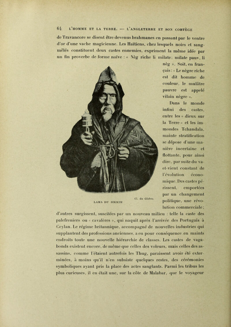 de Travancore se disent êtie devenus brahmanes en passant par le ventre d’or d’une vache magicienne. Les Haïtiens, chez lesquels noirs et sang- mêlés constituent deux castes ennemies, expriment la même idée par un fin proverbe de forme naïve : « Nèg riche li milate; milate pauv, li nèg ». Soit, en fran- çais : « Le nègre riche est dit homme de couleur, le mulâtre pauvre est appelé vilain nègre ». Dans le monde infini des castes, entre les « dieux sur la Terre » et les im- mondes Tchandala, mainte stratification se dépose d’une ma- nière incertaine et flottante, poui' ainsi dire, par suite du A a- et-vient constant de révolution écono- mique. Des castes pé- rissent, emportées par un changement CI. du Globiis. r LAMA DTJ SIKKIM polltiqUC, UllC rCVO- lui ion commerciale; d’autres surgissent, suscitées par un nouveau milieu ; telle la caste des palefreniers ou » cavalères », qui naquit après l’arrivée des Portugais à Ceylan. Le régime britannique, accompagné de nouvelles industries qui supplantent des professions anciennes, a eu pour conséquence, en maints endroits toute une nouvelle hiérarchie de classes. Les castes de A^aga- honds existent encore, de même que celles des voleurs, mais celles des as- sassins, comme l’étaient autrefois les Thug, paraissent avoir été exter- minées, à moins qu’il n’en subsiste quelques restes, des cérémonies symboliques ayant pris la place des actes sanglants. Parmi les tribus les plus curieuses, il en était une, sur la côte de Malabar, que le voyageur