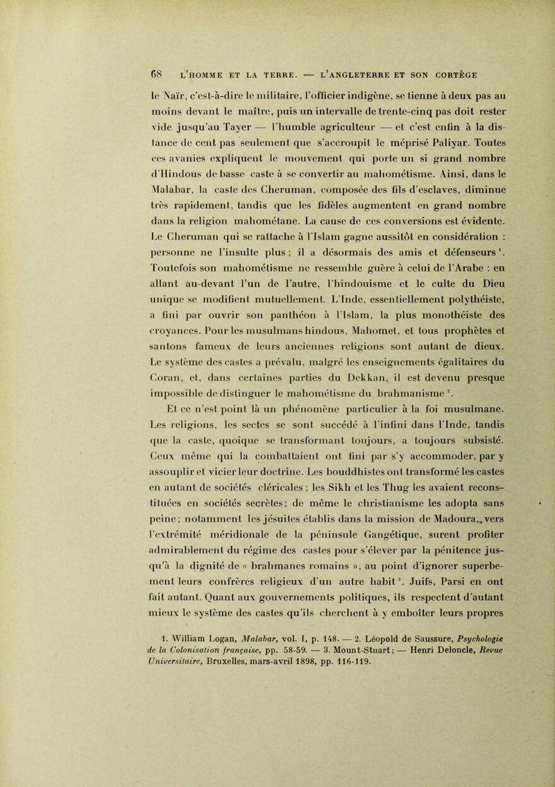 le Naïi’, c’esl-à-dire le militaire, l’officier indigène, se tienne à deux pas au moins devant le maître, puis un intervalle de trente-cinq pas doit rester vide jusqu’au Tayer — l’humble agriculteur — et c’est enfin à la dis- tance de cent pas seulement que s’accroupit le méprisé Paliyar. Toutes ces avanies expliquent le mouvement qui porte un si grand nombre d’Hindous de basse caste à se convertir au mahométisme. Ainsi, dans le Malabar, la caste des Cheruman, composée des fils d’esclaves, diminue très rapidement, tandis que les fidèles augmentent en grand nombre dans la religion mahométane. La cause de ces conversions est évidente. Le Cheruman qui se rattache à l'Islam gagne aussitôt en considération : personne ne l’insulte plus ; il a désormais des amis et défenseurs ’. Toutefois son mahométisme ne ressemble guère à celui de l’Arabe : en allant au-devant l’un de l’autre, l’hindouisme et le culte du Dieu unique se modifient mutuellement. L’Inde, essentiellement polythéiste, a fini par ouvrir son panthéon à l’Islam, la plus monothéiste des croyances. Pour les musulmans hindous, Mahomet, et tous prophètes et santons fameux de leurs anciennes religions sont autant de dieux. Le système des castes a prévalu, malgré les enseignements égalitaires du Coran, et, dans certaines parties du Dekkan, il est devenu presque impossible de distinguer le mahométisme du brahmanisme L Et ce n’est point là un phénomène particulier à la foi musulmane. Les religions, les sectes se sont succédé à l’infini dans l’Inde, tandis que la caste, quoique se transformant toujours, a toujours subsisté. Ceux même qui la combattaient ont fini par s’y accommoder, par y assouplir et vicier leur doctrine. Les bouddhistes ont transformé les castes en autant de sociétés cléricales ; les Sikh et les Thug les avaient recons- tituées en sociétés secrètes; de même le christianisme les adopta sans peine; notamment les jésuites établis dans la mission de Madoura„vers l’extrémité méridionale de la péninsule Gangétique, surent profiter admirablement du régime des castes pour s’élever par la pénitence jus- qu’à la dignité de « brahmanes romains », au point d’ignorer superbe- ment leurs confrères religieux d’un autre habit L Juifs, Parsi en ont fait autant. Quant aux gouvernements politiques, ils respectent d’autant mieux le système des castes qu’ils cherchent à y emboîter leurs propres 1. William Logan, Malabar, vol. I, p. 148. — 2. Léopold de Saussure, Psychologie de la Colonisation française, pp. 58-59. — 3. Mount-Stuart ; — Henri Deloncle, Revue Universitaire, Bruxelles, mars-avril 1898, pp. 116-119.