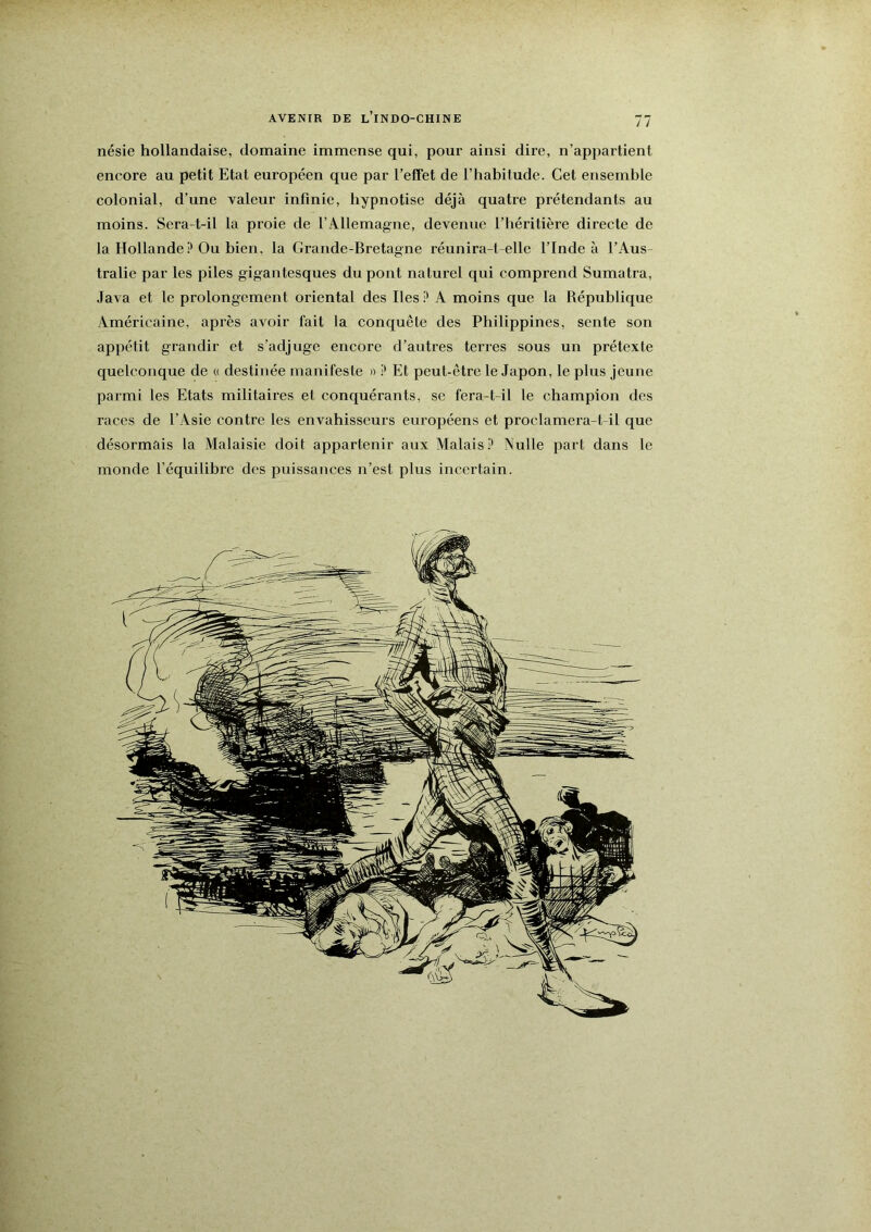 AVENIR DE l’iNDO-CHINE nésie hollandaise, domaine immense qui, pour ainsi dire, n’appartient encore au petit Etat européen que par l’effet de l’habitude. Cet ensemble colonial, d’une valeur infinie, hypnotise déjà quatre prétendants au moins. Sera-t-il la pi'oie de l’Allemagne, devenue l’héritière directe de la Hollande Ou bien, la Grande-Bretagne réunira-t-elle l’Inde à l’Aus- tralie par les piles gigantesques du pont naturel qui comprend Sumatra, Java et le prolongement oriental des Iles P A moins que la République Américaine, après avoir fait la conquête des Philippines, sente son appétit grandir et s’adjuge encore d’autres terres sous un prétexte quelconque de « destinée manifeste » P Et peut-être le Japon, le plus jeune parmi les Etats militaires et conquérants, sc fera-t-il le champion des races de l’Asie contre les envahisseurs européens et proclamera-t-il que désormais la Malaisie doit appartenir aux Malais P Nulle part dans le monde l’équilibre des puissances n’est plus incertain. r ï