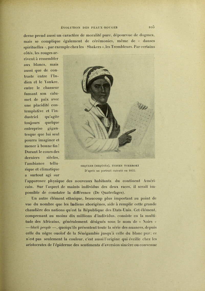 derne prend aussi un caractère de moralité pure, dépourvue de dogmes, mais se complique également de cérémonies, même de » danses spirituelles », par exemple chez les ' Shakers »,les Trembleurs. Par certains SEQUIAH (séquoia), INDIEN TCHEEOKI D’après un portrait exécuté en 1835. l’apparence physique des nouveaux habitants du continent Améri- cain. Sur l’aspect de maints individus des deux races, il serait im- possible de constater la différence (De Quatrefages). Un autre élément ethnique, beaucoup plus important au point de vue du nombre que les Indiens aborigènes, aide à remplir cette grande chaudière des nations qu’est la République des Etats-Unis. Cet élément, comprenant au moins dix millions d’individus, consiste en la multi- tude des Africains, généralement désignés sous le nom de « Noirs » — hlack people—, quoiqu’ils présentent toute la série des nuances, depuis celle du nègre ouolof de la Sénégambie jusqu’à celle du blanc pur; ce n’est pas seulement la couleur, c’est aussi l’origine qui éveille chez les aristocrates de l’épiderme des sentiments d’aversion sincère ou convenue côtés, les rouges ar- rivent à ressembler aux blancs, mais aussi que de con- traste entre l’In- dien et le \ankee, entre le chasseur fumant son calu- met de paix avec une placidité con- templative et l’in- dustriel qu’agite toujours quelque entreprise gigan- tesque que lui seul pourra imaginer et mener à bonne fin ! Durant le cours des derniers siècles, l’ambiance tellu- rique et climatique a surtout agi sur