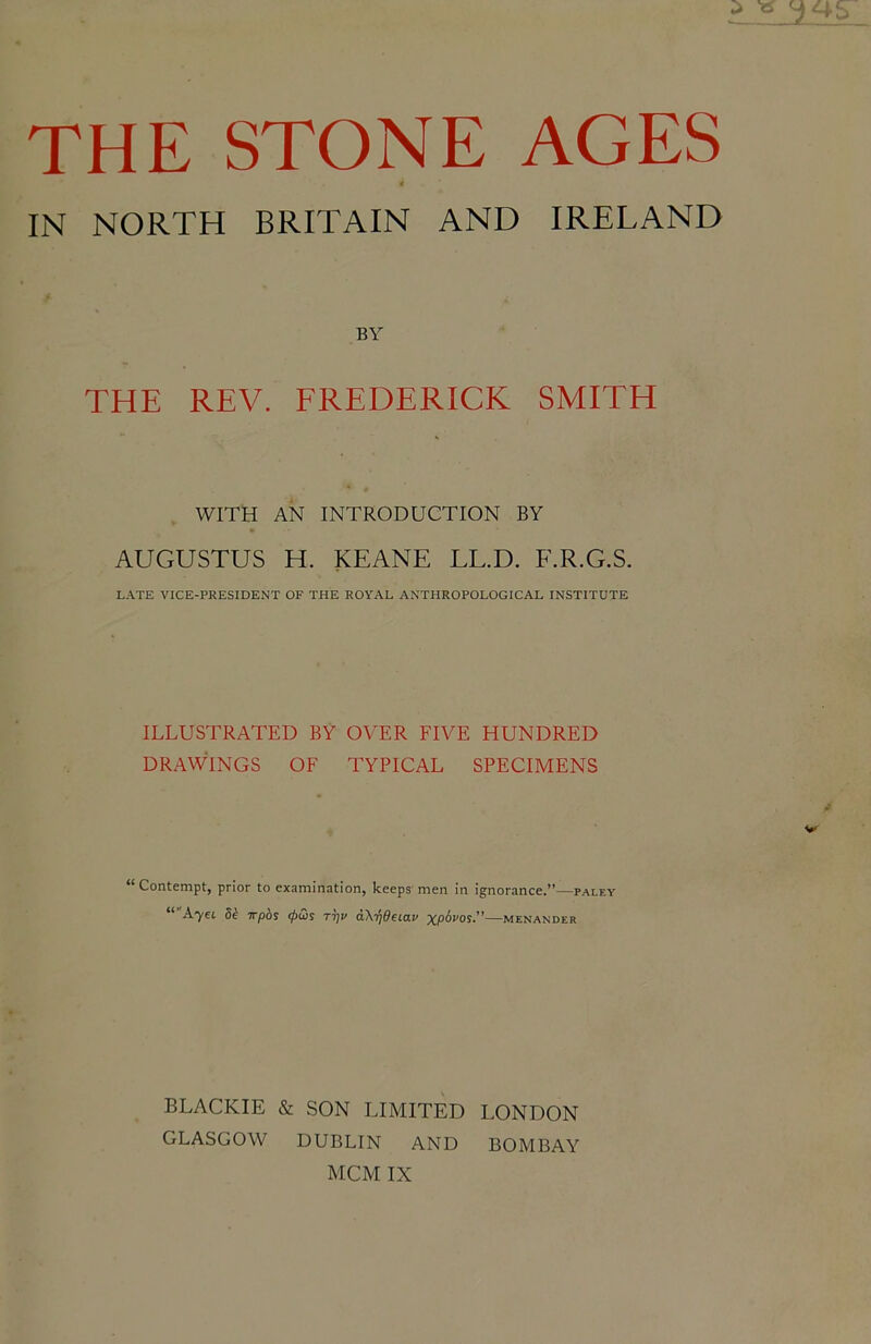 « IN NORTH BRITAIN AND IRELAND BY THE REV. EREDERICK SMITH WITH AN INTRODUCTION BY AUGUSTUS H. KEANE LL.D. F.R.G.S. LATE VICE-PRESIDENT OF THE ROYAL ANTHROPOLOGICAL INSTITUTE ILLUSTRATED BY OVER FIVE HUNDRED DRAWINGS OF TYPICAL SPECIMENS “Contempt, prior to examination, keeps men in ignorance.”—paley ““Ayei di wpbs <pw tt]v aXifideiav xp^vos.”—Menander BLACKIE SON LIMITED LONDON GLASGOW DUBLIN AND BOMBAY MCM IX