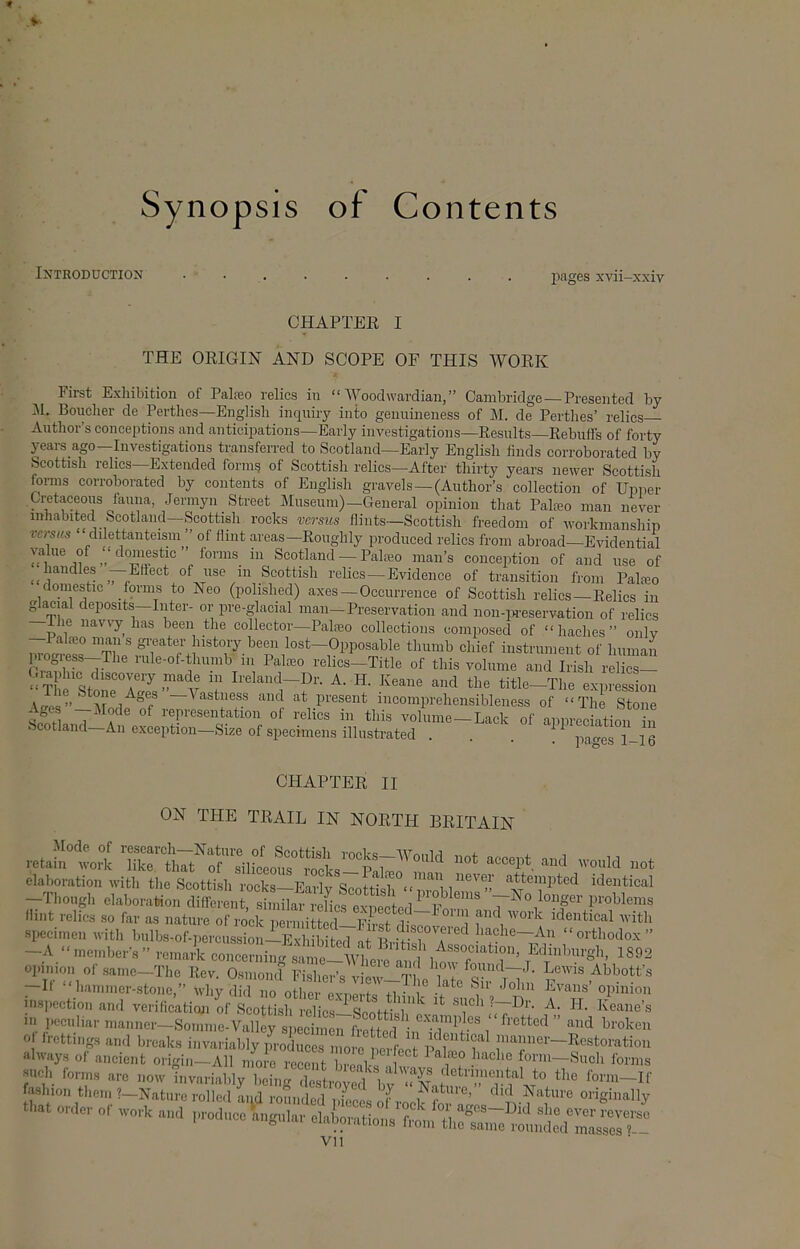 Synopsis of Contents Introduction images xvii-xxiv CHAPTEE I THE ORIGIiSr AND SCOPE OF THIS AVORK First Exhibition of Palreo relics in “ AVoodwardian,” Cambridge—Presented by Al. Boucher de Perthes—English inquiry into gennineness of M. de Perthes’ relics Author’s conceptions and anticipations—Early investigations—Results—Rebuffs of forty yeai-s ago—Investigations transfen-ed to Scotland—Early English finds corroborated by Scottish relies—Extended form? of Scottish relics—After thirty years newer Scottish forms corroborated by contents of English gravels — (Author’s collection of Upper Cretaceous fauna, Jermyn Street Museum)—General opinion tliat Pala2o man never inhabited Scotland—Scottish rocks versus flints—Scottish freedom of workmanship versus “ dilettanteisni ” of flint areas—Roughly produced relics from abroad—Evidential value of ) domestic ’ forms in Scotland — Palam man’s conception of and use of handles Effect of use in Scottish relics—Evidence of transition from Palteo domestic forms to Neo (polished) axes —Occurrence of Scottish relics—Relics in g acial deposits—Inter- or pre-glacial man—Preservation and non-in-eservation of relics The navvy has been the collector—Palfeo collections composed of “ haches ” only —Palfeo man s greater history been lost—Opposable thumb chief instrument of human progress-The rule-of-thumb in Palceo relics—Title of this volume and Irish relics— ‘‘V A. H. Keane and the title-Tlie expression \.£rps”' vr 1 Fastness and at present incomprehensibleness of “The Stone wi 7 f ® representation of relics in this volume-Lack of appreciation in Scotland—An exception—Size of specimens illustrated . . . pao-es 1-16 CHAPTER II ON THE TRAIL IN NORTH BRITAIN elaboration with the Scottish rocks—Earlv ScnfHsl ^ ''^tt®™pted identical -Though elaboration differen similar l eH^ ‘ problems ”-No longer problems flint rehes so far as nature ino^rpe m ^vith specimen with hulbs-of-percussion-^EvliiPitcq at'EnV^rT^*^ lache—An “orthodox” -A “memberV’ remai concerning Edinburgh, 1892 opinion of same-Tlic Rev. Osmond Fislier’s view-^ L i ! 7 ^^^°tt’s —It “hammer-stone,” why did no other exnerts +1 ^ i -7° opinion nispection and verification of Scottisli relics-i-Scottis'b'p'^ ’^7' J<7^'' Eeane’s HI peculiar manner—Somme-Valley s])ecimen fretted n i ’’ of frottings and breaks invariably produces more nerfeet p 7^7^ ’nanner—Restoration always of aneient origin—All niore recent bro77 [ ^ ^ ^ form—Such forms such forms are now invariably beiim destrnvn 1 i <f?T to the form—If fashion then. 1-Nature ro ; L.d;^^^ did Nature originally t'..t o*,. or Vll