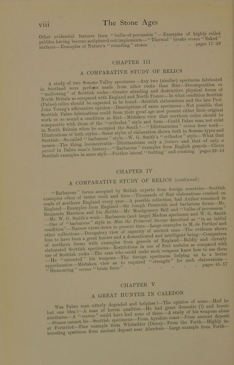 other evidential I'eatuves than ‘ bulbs-of-percussiou ”—Examples of highly rolled pohblesYirvhig 'becoine sculptured-out implements—“ Thermal ” breaks verms “ U-faces—Examples of Nature’s “ rounding ” stones .... ]>ages 1/ .iS CHAPTER III A COMPARATIVE STUDY OF RELICS A study of two Somme-Valley specimens—Any two (similar) specimens ‘‘‘‘.’j^ated A suiay oi i, ^ than flint—Decomposition or of Scottish rocks—Greater abrading and destructive physmal forces of mello^\ulc ■R’lio-lnnfl and North France—In what condition Scottish (lalffio) „rtirmative opinion—Descriptions of same specimens—N ot possible that comparlbk vdth those of the “ i„ North Brtt.m i„ Somme types end Illustrations of both styles Same y Smith’s “ orthodox ” style—V’hat that means—The tiling f,.om English gravels—Clever Ss,'U.5esreL‘.“ CHAPTER IV A COMPARATIVE STUDY OF RELICS {continued) ,, n 4- Urr Prifich pvnerts from loreit^ii countries Scottish ‘‘Barbarous . of Hint elaborations crushed on examples often of bettei voic a imssible collection, had Author remained in roads of southern England every y jogeph Prestwieh and barbarous forms—Mr. England-Examples and “ bulbs-of-pereiission ” Benjamin Hamso'i and us ^ ^ | ^ Madras specimens and V. G. Smith —Mr. W. G. Sniiths work—Baibaious CUKi described as “in an initial _0,„ or •• b.,W..s : St, 0 .« i„ M. do forthos’ and condition”—Narrow views doi\ 1 •. ancient man—The evidence shows other collections-Derogatoiy vmw ^ domesticated and intelligent being-Comparison him to have been a great hiiiitei ami of Eimland—Boldlv and cleverly of northern forms with es elaborated Scottish U^eciuiens—Rebtuct weapons knew how to use them „SC ot Scottish .■ock.-Tho man ,mM l.olping ns to a bettor _Ho ..mounted” b.s 'S »»'‘ ol«bomtions- apprehension—Mistaken view as to leqiiiied sti ^ ^ _ pages 45-57 “ Humouring ”'TCi'SKs “ I>™te force . • • • CHAPTER V A GREAT HUNTER IN CALEDON M’as PaliEo man utterly (?) »«d lieroic but one idea?—A man ot heioic q these—A study of his weapons alone attribiites-A “craven” eon d I'*”-;;, ” eoast-lKrom ancient deposit —Stones cannot lie—Scottish spceuue ^ ^^ (Dins)-l‘Toui the Forth—Highly m-