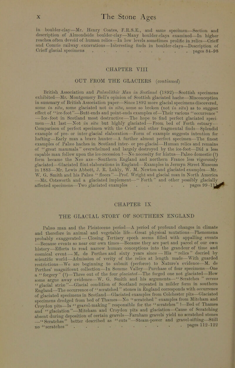 ill boulder-clay—Mr. Henry Coates, S.E., and same specimen—Section and description of Almondside boulder-clay—Many boulder-clays e.xamined—In higher reaches often devoid of human relics—In low levels sometimes prolific in relics—Crielf and Comrie railway e.xcavations—Interesting finds in boulder-clays—Description of Crielf glacial sjjecimens ......... pages 84-98 CHAPTER VIII OUT FROM THE GLACIERS {continued) British Association and PalccolUhic Man in Scotlaml (1892)—Scottish specimens exhibited—Mr. Montgomery Bell’s opinion of Scottish glaciated hache—^Misconception in summary of British Association paper—Since 1892 more glacial specimens discovered, some in situ, some glaciated not in situ, some so broken (not in situ) as to suggest effect of “ice-foot”—Butt-ends and point-ends examples of—Their various “occurrence” — Ice-foot in Scotland most destructive—The hope to find perfect glaciated speci- men—At last—Not in situ but highly glaciated—From bed of Forth estuary— Comparison of perfect specimen with the Crieff and other fragmental finds—S2>lendid example of pre- or inter-glacial elaboration—Form of example suggests intention for hafting—Early man a brave hunter—A further almost perfect specimen—The finest examples of Paheo baches in Scotland inter- or pre-glaeial—Human relics and remains of “great mammals” overwhelmed and largely destroyed by the ice-foot—Did a less capable man follow upon the ice-reeession ?—No necessity for hiatus—Palseo domestic (?) form became the Neo axe—Southern England and northern France less vigorously glaciated—-Glaciated flint elaborations in England—Examples in Jermyn Street JIuseuin in 1883—Mr. Lewis Abbott, J. R. Lukly, W. M. Newton and glaciated examples—Mr. M’. G. Smith and his Paloeo “ floors”—Prof. Wright and glacial man in North America —Mr. Ootsworth and a glaciated implement—“Forth” and other possibly glacially affected specimens—Two glaciated examples ..... pages 99-1 CHAPTER IX THE GLACIAL STORY OF SOUTHERN ENGLAND Palceo man and the Pleistocene period—A period of profound changes in climate and therefore in animal and vegetable life—Great physical mutations—Phenomena probably exaggerated — Closing Tertiary epoch seems filled with appalling events Because events so near our own times—Because they are part and parcel of our own history—Efforts to read narrow human conceptions into the grandeur of time and cosmical event — M. de Perthes and sixty years since—His “relics” decried by scientific world—Admission of verity of the relics at length made—With guardetl restrictions—We are beginning to submit (perforce) to Nature’s evidence—M. de Perthes’ magnificent collection—In Somme Valley—Purchase of four specimens—One a “ forgery” (?)—Three out of the four fjlaciated—The forged one not glaciated—How some argue away evidence—W. G. Smith and his arguments—“Scratches ” \rrsus “ <dacial striaj” Glacial condition of Scotland re])cated in milder form in southern Emdand—The occurrence of “scratched ” stones in England corresponds with occurrence of glaciated sj)eeimens in Scotland—Glaciated examjdes from Colchester pits—Glaciato<l specimens dredged from bed of Thames—No “scratched” examples from Mitcham and Croydon jiits Is “gravel-making” responsible for the “scratches” ?—Bed of Th.ames and “glaciation”—Mitcham and Croydon ])its and glaciation—Cause of Scratching absent during deimsition of certain gravels—Farnham gravels yield no scratched stones —“Scratches” better described as “ cuts’’-Steam-power and gravel-sifting-Still no “scratches” ...••••••• Rages 112-122